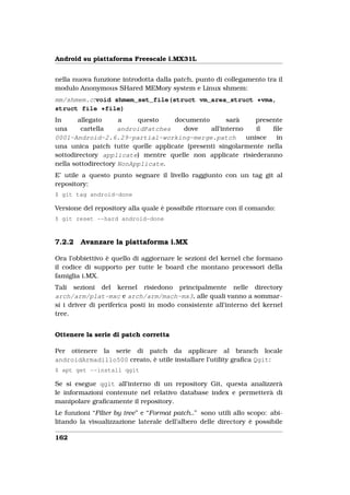 Android su piattaforma Freescale i.MX31L


nella nuova funzione introdotta dalla patch, punto di collegamento tra il
modulo Anonymous SHared MEMory system e Linux shmem:
mm/shmem.c:void shmem_set_file(struct vm_area_struct *vma,
struct file *file)
In      allegato     a    questo    documento       sarà     presente
una      cartella    androidPatches   dove    all’interno    il   ﬁle
0001-Android-2.6.29-partial-working-merge.patch           unisce   in
una unica patch tutte quelle applicate (presenti singolarmente nella
sottodirectory applicate) mentre quelle non applicate risiederanno
nella sottodirectory NonApplicate.
E’ utile a questo punto segnare il livello raggiunto con un tag git al
repository:
$ git tag android-done

Versione del repository alla quale è possibile ritornare con il comando:
$ git reset --hard android-done



7.2.2   Avanzare la piattaforma i.MX

Ora l’obbiettivo è quello di aggiornare le sezioni del kernel che formano
il codice di supporto per tutte le board che montano processori della
famiglia i.MX.
Tali sezioni del kernel risiedono principalmente nelle directory
arch/arm/plat-mxc e arch/arm/mach-mx3, alle quali vanno a sommar-
si i driver di periferica posti in modo consistente all’interno del kernel
tree.


Ottenere la serie di patch corretta

Per ottenere la serie di patch da applicare al branch locale
androidArmadillo500 creato, è utile installare l’utility graﬁca Qgit:
$ apt get --install qgit

Se si esegue qgit all’interno di un repository Git, questa analizzerà
le informazioni contenute nel relativo database index e permetterà di
manipolare graﬁcamente il repository.
Le funzioni “Filter by tree” e “Format patch..” sono utili allo scopo: abi-
litando la visualizzazione laterale dell’albero delle directory è possibile

162
 