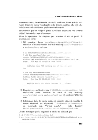 7.2 Ottenere un kernel valido


selezionare uno o più elementi e cliccando sull’icona “Filter by tree” ver-
ranno ﬁltrate le patch visualizzate nella ﬁnestra centrale alle sole che
nelle loro modiﬁche toccano gli elementi selezionati.
Selezionando poi un range di patch è possibile esportarle con “Format
patch..” in una directory selezionata.
Allora le operazioni da eseguire per ottenere il set di patch di
avanzamento sono:
  1. Nel repository locale kernelAndroidArmadillo500/linux-2.6
     veriﬁcare le ultime commit alle due directory arch/arm/plat-mxc
     e arch/arm/mach-mx3 con:


     $ cd $PRJROOT/kernelAndroidArmadillo500/linux-2.6
     $ git log arch/arm/plat-mxc
     commit 7b9020badf78327b3fcb567b466a1dd4d33710ce
     Author: Uwe Kleine-König <u.kleine-koenig@pengutronix.de>
     Date:   Tue Apr 21 22:56:14 2009 +0200

           mx27ads: move PBC mapping out of vmalloc space
     ...

     $ git log arch/arm/mach-mx3
     commit 6b4bfb87b638a4f114dfb6f72f4ac1be88a4ebe4
     Author: Rabin Vincent <rabin@rab.in>
     Date:   Tue May 26 22:31:46 2009 +0530

           mx[23]: don’t put clock lookups in __initdata
     ...

  2. Eseguire qgit nella directory $PRJROOT/kernelLinus/linux-2.6,
     selezionare  come     elementi   di  ﬁltro  le  due  directory
     arch/arm/plat-mxc e arch/arm/mach-mx3 ed applicare “Filter by
     tree”.
  3. Selezionare tutte le patch, dalla più recente, alla più vecchia di
     quelle veriﬁcate nel repository, kernelAndroidArmadillo500
     ed esportarle con “Format patch..”                nella directory
     kernelAndroidArmadillo500/linux-2.6/platformPatches.
Ciò che distingue questa sequenza di azioni dai comandi git:
$ cd $PRJROOT/kernelLinus/linux-2.6
$ git format-patch 6b4bfb87b638a4f114dfb6f72f4ac1be88a4ebe4 arch
   /arm/mach-mx3

                                                                      163
 