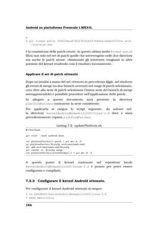 Android su piattaforma Freescale i.MX31L


e
$ git format-patch 7b9020badf78327b3fcb567b466a1dd4d33710ce arch
   /arm/plat-mxc

è la consistenza delle patch create: in questo ultimo modo format-patch
ﬁltra non solo nel set di patch quelle che intervengono nelle due directory
ma anche le patch stesse, eliminando gli interventi congiunti in altre
porzioni del kernel rendendo così il risultato inconsistente.


Applicare il set di patch ottenuto

Dopo un’analisi a mano del set ottenuto in precedenza (Qgit, nel risolvere
gli eventi di merge tra due branch avvenuti nel range di patch selezionato,
crea oltre alla serie di patch selezionate l’intera serie del branch di merge
sovrapponendole) è possibile procedere nell’applicazione delle patch.
In allegato a questo documento sarà presente                   la   directory
platformPatches contenente la serie consistente.
Per applicarla si esegua lo script seguente, da salvare nel-
la directory kernelAndroidArmadillo500/linux-2.6 dove è stata
precedentemente copiata platformPatches.

                            Listing 7.2: updatePlatform.sh
#! / bin/bash

g i t r e s e t −−hard android−done

cat platformPatches / * . patch | g i t am −k −3
cp platformPatches/Kconfig arch/arm/mach−mx3/
g i t add arch/arm/mach−mx3/Kconfig
g i t commit − ’ Kconfig merge ’
              m
cat platformPatches/armadilloSpec / * | g i t am −k −3



A questo punto il kernel contenuto nel repository locale
kernelAndroidArmadillo500/linux-2.6 è pronto per poter essere
conﬁgurato e compilato.


7.2.3     Conﬁgurare il kernel Android ottenuto.

Per conﬁgurare il kernel Android ottenuto si esegue:
$ cd $PRJROOT/kernelAndroidArmadillo500/linux-2.6
$ make menuconfig

164
 