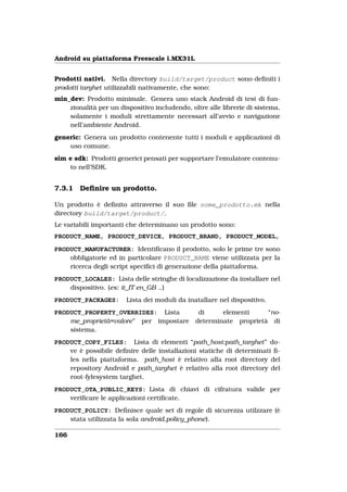 Android su piattaforma Freescale i.MX31L


Prodotti nativi. Nella directory build/target/product sono deﬁniti i
prodotti targhet utilizzabili nativamente, che sono:
min_dev: Prodotto minimale. Genera uno stack Android di test di fun-
    zionalità per un dispositivo includendo, oltre alle librerie di sistema,
    solamente i moduli strettamente necessari all’avvio e navigazione
    nell’ambiente Android.
generic: Genera un prodotto contenente tutti i moduli e applicazioni di
    uso comune.
sim e sdk: Prodotti generici pensati per supportare l’emulatore contenu-
    to nell’SDK.


7.3.1   Deﬁnire un prodotto.

Un prodotto è deﬁnito attraverso il suo ﬁle nome_prodotto.mk nella
directory build/target/product/.
Le variabili importanti che determinano un prodotto sono:
PRODUCT_NAME, PRODUCT_DEVICE, PRODUCT_BRAND, PRODUCT_MODEL,

PRODUCT_MANUFACTURER: Identiﬁcano il prodotto, solo le prime tre sono
    obbligatorie ed in particolare PRODUCT_NAME viene utilizzata per la
    ricerca degli script speciﬁci di generazione della piattaforma.
PRODUCT_LOCALES: Lista delle stringhe di localizzazione da installare nel
    dispositivo. (es: it_IT en_GB ..)
PRODUCT_PACKAGES:       Lista dei moduli da inatallare nel dispositivo.
PRODUCT_PROPERTY_OVERRIDES: Lista               di     elementi     “no-
    me_proprietà=valore” per impostare         determinate proprietà di
    sistema.
PRODUCT_COPY_FILES: Lista di elementi “path_host:path_targhet” do-
    ve è possibile deﬁnire delle installazioni statiche di determinati ﬁ-
    les nella piattaforma. path_host è relativo alla root directory del
    repository Android e path_targhet è relativo alla root directory del
    root-fylesystem targhet.
PRODUCT_OTA_PUBLIC_KEYS: Lista di chiavi di cifratura valide per
    veriﬁcare le applicazioni certiﬁcate.
PRODUCT_POLICY: Deﬁnisce quale set di regole di sicurezza utilzzare (è
    stata utilizzata la sola android.policy_phone).

166
 
