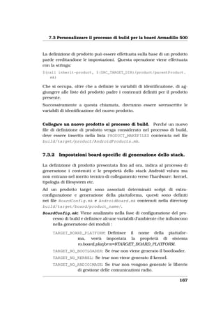 7.3 Personalizzare il processo di build per la board Armadillo 500


La deﬁnizione di prodotto può essere effettuata sulla base di un prodotto
parde ereditandone le impostazioni. Questa operazione viene effettuata
con la stringa:
$(call inherit-product, $(SRC_TARGET_DIR)/product/parentProduct.
   mk)

Che si occupa, oltre che a deﬁnire le variabili di identiﬁcazione, di ag-
giungere alle liste del prodotto padre i contenuti deﬁniti per il prodotto
presente.
Successivamente a questa chiamata, dovranno essere sovrascritte le
variabili di identiﬁcazione del nuovo prodotto.


Collegare un nuovo prodotto al processo di build. Perché un nuovo
ﬁle di deﬁnizione di prodotto venga considerato nel processo di build,
deve essere inserito nella lista PRODUCT_MAKEFILES contenuta nel ﬁle
build/target/product/AndroidProducts.mk.


7.3.2   Impostzioni board-speciﬁc di generazione dello stack.

La deﬁnizione di prodotto presentata ﬁno ad ora, indica al processo di
generazione i contenuti e le proprietà dello stack Android voluto ma
non entrano nel merito tecnico di collegamento verso l’hardware: kernel,
tipologia di ﬁlesystem etc.
Ad un prodotto target sono associati determinati script di extra-
conﬁgurazione e generazione della piattaforma, questi sono deﬁniti
nei ﬁle BoardConfig.mk e AndroidBoard.mk contenuti nella directory
build/target/board/product_name/.
BoardConfig.mk: Viene analizzato nella fase di conﬁgurazione del pro-
    cesso di build e deﬁnisce alcune variabili d’ambiente che inﬂuiscono
    nella generazione dei moduli :

     TARGET_BOARD_PLATFORM: Deﬁnisce il nome della piattafor-
               ma, verrà impostata la proprietà di sistema
               ro.board.platform=$TARGET_BOARD_PLATFORM.
     TARGET_NO_BOOTLOADER: Se true non viene generato il bootloader.
     TARGET_NO_KERNEL: Se true non viene generato il kernel.
     TARGET_NO_RADIOIMAGE: Se true non vengono generate le librerie
               di gestione delle comunicazioni radio.

                                                                     167
 