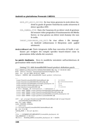 Android su piattaforma Freescale i.MX31L


        HAVE_HTC_AUDIO_DRIVER: Se true viene generato lo stub-driver An-
                  droid in grado di gestire l’interfaccia audio attraverso il
                  driver speciﬁco HTC.
        USE_CAMERA_STUB: Dato che l’assenza di un driver-stub di gestione
                  del sensore video pregiudica il funzionamento del Media
                  Server, se true genera un driver-stub dummy che non
                  fa nulla.
        TARGET_USERIMAGES_USE_EXT2: Se true allora i ﬁle immagi-
                  ne Android utilizzeranno il ﬁlesystem ext2, yaffs2
                  altrimenti.

AndroidBoard.mk: Parte integrante della fase esecutiva di build, è uti-
    lizzato per svolgere dei compiti speciﬁci board-related come la
    generazione della tabella dei caratteri.


La patch risultante. Ecco le modiﬁche introdotte nell’architettura di
generazione dello stack Android:

        Listing 7.3: Add-Armadillo500-board-product-deﬁnition.patch
From e66b631aecc95eee3ac815c1dd5d2a79401620b0 Mon Sep 17 00:00:00 2001
From : Alberto Panizzo <maramaopercheseimorto@gmail .com>
Date : Fri , 16 Oct 2009 22:03:44 +0200
Subject : [PATCH] Add Armadillo500 board product d e f i n i t i o n .

−−−
 t a r g e t /board/armadillo500/AndroidBoard .mk                              |  6 ++++++
 t a r g e t /board/armadillo500/BoardConfig .mk                               | 16 ++++++++++++++++
 t a r g e t /board/armadillo500/armadillo_keylayout . kl |                       2 ++
 t a r g e t /product/AndroidProducts .mk                                      |  3 ++−
 t a r g e t /product/armadillo500 .mk                                         |  7 +++++++
 5 f i l e s changed , 33 i n s e r t i o n s ( + ) , 1 d e l e t i o n s ( −)
 create mode 100644 t a r g e t /board/armadillo500/AndroidBoard .mk
 create mode 100644 t a r g e t /board/armadillo500/BoardConfig .mk
 create mode 100644 t a r g e t /board/armadillo500/armadillo_keylayout . kl
 create mode 100644 t a r g e t /product/armadillo500 .mk

 d i f f −−g i t a/ t a r g e t /board/armadillo500/AndroidBoard .mk b/ t a r g e t /board/
         armadillo500/AndroidBoard .mk
new f i l e mode 100644
index 0000000..3358e6a
−−− /dev/null
+++ b/ t a r g e t /board/armadillo500/AndroidBoard .mk
@@ −0,0 +1,6 @@
+LOCAL_PATH := $ ( c a l l my i r )  −d
+
+ f i l e := $ (TARGET_OUT_KEYLAYOUT) /armadillo_keylayout . kl
+ALL_PREBUILT += $ ( f i l e )
+$ ( f i l e ) : $ (LOCAL_PATH) /armadillo_keylayout . kl | $ (ACP)


168
 