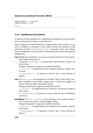 Android su piattaforma Freescale i.MX31L


+PRODUCT_DEVICE := armadillo500
+PRODUCT_LOCALES := en_US
−−
1.5.4.3




7.3.3    Modiﬁcatori di prodotto

Il sistema di build deﬁnisce dei modiﬁcatori di prodotto che determinano
quale versione del prodotto si vuole generare.
Ogni componente Android (libreria o applicazione) può esporre un tag
che ne modiﬁca la presenza o meno nella versione del prodotto scelta
attraverso la lista LOCAL_MODULE_TAGS. I tag nativi sono: eng, debug,
user e development, e permettono le versioni di prodotto date dai seguenti
modiﬁcatori:
eng Modiﬁcatore di default, non valuta il tag dei moduli per la loro inclu-
    sione nello stack genrato.
    I comandi make e make eng producono lo stesso effetto. droid è un
    alias di eng.
    Vengono impostate le seguenti variabili di default:
    ro.secure=0 : Le applicazioni non certiﬁcate possono eseguire nel-
    lo stack.
    ro.debuggable=1 : E’ generato il server adb e viene attivato di
    default.
user Con make user viene generata la versione “ﬁnale” dello stack. Ven-
     gono installati i soli moduli taggati user e quelli non taggati ma
     inclusi nelle speciﬁche di prodotto scelto.
     Vengono impostate le seguenti variabili di default:
     ro.secure=1 : Le applicazioni non certiﬁcate non possono eseguire
     nello stack.
     ro.debuggable=0 : E’ generato il server adb ma viene disabilitato
     di default.
userdebug Con make userdebug viene generata una versione simile a
    user contenente inoltre i moduli taggati debug.
    Vengono impostate le seguenti variabili di default:
    ro.secure=1 : Le applicazioni non certiﬁcate non possono eseguire
    nello stack.
    ro.debuggable=1 : E’ generato il server adb e viene attivato di
    default.

170
 