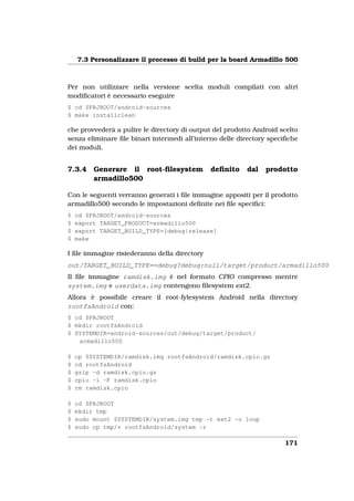 7.3 Personalizzare il processo di build per la board Armadillo 500



Per non utilizzare nella versione scelta moduli compilati con altri
modiﬁcatori è necessario eseguire
$ cd $PRJROOT/android-sources
$ make installclean

che provvederà a pulire le directory di output del prodotto Android scelto
senza eliminare ﬁle binari intermedi all’interno delle directory speciﬁche
dei moduli.


7.3.4    Generare il root-ﬁlesystem           deﬁnito    dal   prodotto
         armadillo500

Con le seguenti verranno generati i ﬁle immagine appositi per il prodotto
armadillo500 secondo le impostazioni deﬁnite nei ﬁle speciﬁci:
$   cd $PRJROOT/android-sources
$   export TARGET_PRODUCT=armadillo500
$   export TARGET_BUILD_TYPE=[debug|release]
$   make

I ﬁle immagine risiederanno della directory
out/TARGET_BUILD_TYPE==debug?debug:null/target/product/armadillo500
Il ﬁle immagine ramdisk.img è nel formato CPIO compresso mentre
system.img e userdata.img contengono ﬁlesystem ext2.
Allora è possibile creare il root-fylesystem Android nella directory
rootfsAndroid con:
$ cd $PRJROOT
$ mkdir rootfsAndroid
$ SYSTEMDIR=android-sources/out/debug/target/product/
   armadillo500

$   cp $SYSTEMDIR/ramdisk.img rootfsAndroid/ramdisk.cpio.gz
$   cd rootfsAndroid
$   gzip -d ramdisk.cpio.gz
$   cpio -i -F ramdisk.cpio
$   rm ramdisk.cpio

$   cd $PRJROOT
$   mkdir tmp
$   sudo mount $SYSTEMDIR/system.img tmp -t ext2 -o loop
$   sudo cp tmp/* rootfsAndroid/system -r

                                                                     171
 
