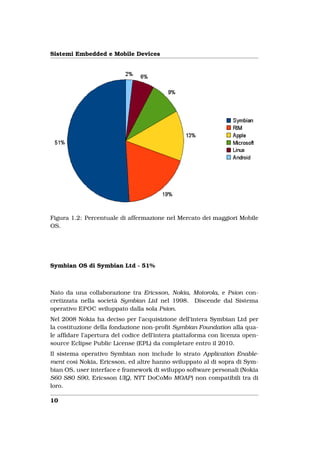 Sistemi Embedded e Mobile Devices




Figura 1.2: Percentuale di affermazione nel Mercato dei maggiori Mobile
OS.




Symbian OS di Symbian Ltd - 51%



Nato da una collaborazione tra Ericsson, Nokia, Motorola, e Psion con-
cretizzata nella società Symbian Ltd nel 1998. Discende dal Sistema
operativo EPOC sviluppato dalla sola Psion.
Nel 2008 Nokia ha deciso per l’acquisizione dell’intera Symbian Ltd per
la costituzione della fondazione non-proﬁt Symbian Foundation alla qua-
le afﬁdare l’apertura del codice dell’intera piattaforma con licenza open-
source Eclipse Public License (EPL) da completare entro il 2010.
Il sistema operativo Symbian non include lo strato Application Enable-
ment così Nokia, Ericsson, ed altre hanno sviluppato al di sopra di Sym-
bian OS, user interface e framework di sviluppo software personali (Nokia
S60 S80 S90, Ericsson UIQ, NTT DoCoMo MOAP) non compatibili tra di
loro.

10
 