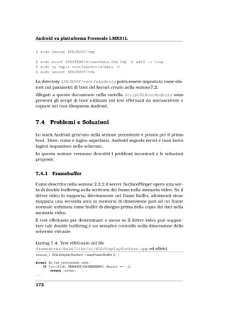 Android su piattaforma Freescale i.MX31L


$ sudo umount $PRJROOT/tmp

$ sudo mount $SYSTEMDIR/userdata.img tmp -t ext2 -o loop
$ sudo cp tmp/* rootfsAndroid/data -r
$ sudo umount $PRJROOT/tmp

La directory $PRJROOT/rootfsAndroid potrà essere impostata come nfs-
root nei parametri di boot del kernel creato nella sezione7.2.
Allegati a questo documento nella cartella ScriptDiBootAndroid sono
presenti gli script di boot utilizzati nei test effettuati da sovrascrivere e
copiare nel root-ﬁlesystem Android.


7.4      Problemi e Soluzioni

Lo stack Android generato nella sezione precedente è pronto per il primo
boot. Dove, come è logico aspettarsi, Android segnala errori e (non tanto
logico) impazzisce nello schermo..
In questa sezione verranno descritti i problemi incontrati e le soluzioni
proposte.


7.4.1      Framebuffer

Come descritto nella sezione 2.2.2 il server SurfaceFlinger opera una sor-
ta di double buffering nella scrittura dei frame nella memoria video. Se il
driver video lo supporta, direttamente nel frame buffer, altrimenti viene
mappata una seconda area in memoria di dimensione pari ad un frame
normale utilizzata come buffer di disegno prima della copia dei dati nella
memoria video.
Il test effettuato per determinare o meno se il driver video può suppor-
tare tale double buffering è un semplice controllo sulla dimensione dello
schermo virtuale:

Listing 7.4: Test effettuato nel ﬁle
frameworks/base/libs/ui/EGLDisplaySurface.cpp ed effetti.
status_t EGLDisplaySurface : : mapFrameBuffer ( ) {
...
struct fb_var_screeninfo i n f o ;
    i f ( i o c t l ( fd , FBIOGET_VSCREENINFO, &i n f o ) == −1)
          return −errno ;
...


172
 