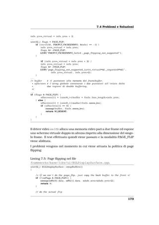 7.4 Problemi e Soluzioni


i n f o . y r e s _ v i r t u a l = i n f o . yres * 2;
...
uint32_t f l a g s = PAGE_FLIP ;
        i f ( i o c t l ( fd , FBIOPUT_VSCREENINFO, &i n f o ) == −1) {
                i n f o . y r e s _ v i r t u a l = i n f o . yres ;
                f l a g s &= ~PAGE_FLIP ;
               LOGW( "FBIOPUT_VSCREENINFO f a i l e d , page f l i p p i n g not supported " ) ;
        }

             i f ( i n f o . y r e s _ v i r t u a l < i n f o . yres * 2) {
             i n f o . y r e s _ v i r t u a l = i n f o . yres ;
             f l a g s &= ~PAGE_FLIP ;
            LOGW( " page f l i p p i n g not supported ( y r e s _ v i r t u a l=%d , requested=%d ) " ,
                             i n f o . y r e s _ v i r t u a l , i n f o . yres * 2 ) ;
      }
...
/* b u f f e r           è i l puntatore a l l a memoria del framebuffer .
  * o f f s c r e e n è l ’ array globale contenente i due p u n t a t o r i a l l ’ i n i z i o d e l l e
  *                      due r e g i o n i di double b u f f e r i n g .
  */
...
i f ( f l a g s & PAGE_FLIP ) {
               o f f s c r e e n [ 1 ] = ( uint8_t * ) b u f f e r + f i n f o . l i n e _ l e n g t h * i n f o . yres ;
      } else {
               o f f s c r e e n [ 1 ] = ( uint8_t * ) malloc ( f i n f o . smem_len ) ;
               i f ( o f f s c r e e n [ 1 ] == 0) {
                       munmap( buffer , f i n f o . smem_len ) ;
                       return NO_MEMORY;
               }
      }
}



Il driver video mx3fb alloca una memoria video pari a due frame ed espone
uno schermo virtuale doppio in altezza rispetto alla dimensione del singo-
lo frame. Il test effettuato quindi viene passato e la modalità PAGE_FLIP
viene abilitata.
I problemi vengono nel momento in cui viene attuata la politica di page
ﬂipping:

Listing 7.5: Page ﬂipping nel ﬁle
frameworks/base/libs/ui/EGLDisplaySurface.cpp.
uint32_t EGLDisplaySurface : : swapBuffers ( )
{

      / * I f we can ’ t do the page_flip , j u s t copy the back b u f f e r t o the f r o n t * /
      i f ( ! ( mFlags & PAGE_FLIP ) ) {
           memcpy(mFb[ 0 ] . data , mFb[ 1 ] . data , mInfo . xres * mInfo . yres * 2 ) ;
            return 0;
      }

      // do the actual f l i p


                                                                                                                            173
 