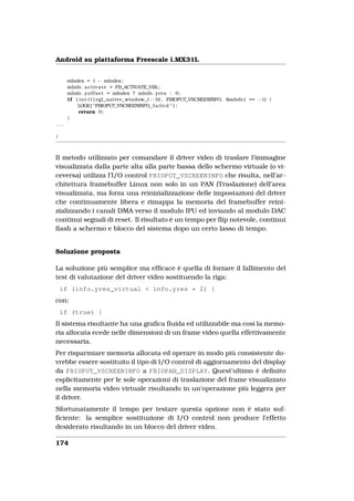 Android su piattaforma Freescale i.MX31L


      mIndex = 1 − mIndex ;
      mInfo . a c t i v a t e = FB_ACTIVATE_VBL ;
      mInfo . y o f f s e t = mIndex ? mInfo . yres : 0;
      i f ( i o c t l ( egl_native_window_t : : fd , FBIOPUT_VSCREENINFO, &mInfo ) == −1) {
           LOGE( "FBIOPUT_VSCREENINFO f a i l e d " ) ;
            return 0;
      }
...

}



Il metodo utilizzato per comandare il driver video di traslare l’immagine
visualizzata dalla parte alta alla parte bassa dello schermo virtuale (o vi-
ceversa) utilizza l’I/O control FBIOPUT_VSCREENINFO che risulta, nell’ar-
chitettura framebuffer Linux non solo in un PAN (Traslazione) dell’area
visualizzata, ma forza una reinizializzazione delle impostazioni del driver
che continuamente libera e rimappa la memoria del framebuffer reini-
zializzando i canali DMA verso il modulo IPU ed inviando al modulo DAC
continui segnali di reset. Il risultato è un tempo per ﬂip notevole, continui
ﬂash a schermo e blocco del sistema dopo un certo lasso di tempo.


Soluzione proposta

La soluzione più semplice ma efﬁcace è quella di forzare il fallimento del
test di valutazione del driver video sostituendo la riga:
    if (info.yres_virtual < info.yres * 2) {
con:
    if (true) {
Il sistema risultante ha una graﬁca ﬂuida ed utilizzabile ma così la memo-
ria allocata ecede nelle dimensioni di un frame video quella effettivamente
necessaria.
Per risparmiare memoria allocata ed operare in modo più consistente do-
vrebbe essere sostituito il tipo di I/O control di aggiornamento del display
da FBIOPUT_VSCREENINFO a FBIOPAN_DISPLAY. Quest’ultimo è deﬁnito
esplicitamente per le sole operazioni di traslazione del frame visualizzato
nella memoria video virtuale risultando in un’operazione più leggera per
il driver.
Sfortunatamente il tempo per testare questa opzione non è stato suf-
ﬁciente: la semplice sostituzione di I/O control non produce l’effetto
desiderato risultando in un blocco del driver video.

174
 
