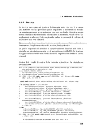 7.4 Problemi e Soluzioni


7.4.2        Battery

Le librerie user-space di gestione dell’energia, dato che non è presente
una batteria e non è possibile quindi acquisirne le informazioni di cari-
ca, reagiscono come se ne esistesse una con un livello di carica troppo
basso: iniziando la transizione del sistema in modalità Power Save e vi-
sualizzando a schermo l’informativa che indica la necessità di collegare il
dispositivo alla rete elettrica.
In frameworks/base/services/jni/com_android_server_BatteryService.cpp
è contenuta l’implementazione del servizio BatteryService.
La patch seguente ne modiﬁca il comportamento afﬁnché, nel caso la
piattaforma sia stata generata per il prodotto armadillo500, la funzione
di aggiornamento dello stato della batteria risponda con livelli di carica
normali:


Listing 7.6: Livelli di carica della batteria ottimali per la piattaforma
armadillo500.
 d i f f −−g i t a/ s e r v i c e s / j n i /com_android_server_BatteryService . cpp b/ s e r v i c e s / j n i /
         com_android_server_BatteryService . cpp
index 6636a97..174144e 100644
−−− a/ s e r v i c e s / j n i /com_android_server_BatteryService . cpp
+++ b/ s e r v i c e s / j n i /com_android_server_BatteryService . cpp
@@ −173,6 +173,18 @@ static void s e t I n t F i e l d ( JNIEnv * env , j o b j e c t obj , const
        char * path , j f i e l d I D f i e

  static void android_server_BatteryService_update ( JNIEnv * env , j o b j e c t obj )
  {
+# i f TARGET_PLATFORM == armadillo500
+            env−>SetBooleanField ( obj , g F i e l d I d s . mAcOnline , true ) ;
+            env−>SetBooleanField ( obj , g F i e l d I d s . mUsbOnline , f a l s e ) ;
+            env−>SetBooleanField ( obj , g F i e l d I d s . mBatteryPresent , true ) ;
+            env−>S e t I n t F i e l d ( obj , g F i e l d I d s . mBatteryLevel , 4300000) ;
+            env−>S e t I n t F i e l d ( obj , g F i e l d I d s . mBatteryVoltage , 4300000) ;
+            env−>S e t I n t F i e l d ( obj , g F i e l d I d s . mBatteryTemperature , 30) ;
+
+            env−>S e t I n t F i e l d ( obj , g F i e l d I d s . mBatteryStatus , gConstants .
      statusNotCharging ) ;
+            env−>S e t I n t F i e l d ( obj , g F i e l d I d s . mBatteryHealth , gConstants . healthGood ) ;
+            env−>SetObjectField ( obj , g F i e l d I d s . mBatteryTechnology , env−>NewStringUTF
       ( " Li−ion " ) ) ;
+#else
        setBooleanField ( env , obj , AC_ONLINE_PATH, g F i e l d I d s . mAcOnline ) ;
        setBooleanField ( env , obj , USB_ONLINE_PATH, g F i e l d I d s . mUsbOnline ) ;
        setBooleanField ( env , obj , BATTERY_PRESENT_PATH, g F i e l d I d s . mBatteryPresent ) ;
@@ −192,6 +204,7 @@ static void android_server_BatteryService_update ( JNIEnv * env
       , j o b j e c t obj )

       i f ( readFromFile (BATTERY_TECHNOLOGY_PATH, buf , SIZE ) > 0)


                                                                                                             175
 