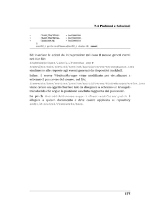 7.4 Problemi e Soluzioni


−       CLASS_TRACKBALL      = 0x00000008
+       CLASS_TRACKBALL      = 0x00000008 ,
+       CLASS_MOUSE          = 0x00000010
    };
    uint32_t getDeviceClasses ( int32_t deviceId ) const ;



Ed inserisce le azioni da intraprendere nel caso il mouse generi eventi
nei due ﬁle:
frameworks/base/libs/ui/EventHub.cpp e
frameworks/base/services/java/com/android/server/KeyInputQueue.java
similmente alle risposte agli eventi generati da dispositivi trackball.
Inﬁne, il server WindowManager viene modiﬁcato per visualizzare a
schermo il puntatore del mouse: nel ﬁle:
frameworks/base/services/java/com/android/server/WindowManagerService.java
viene creato un oggetto Surface tale da disegnare a schermo un triangolo
translucido che segue la posizione assoluta raggiunta dal puntatore.
La patch Android-Add-mouse-support-Event-and-Cursor.patch è
allegata a questo documento e deve essere applicata al repository
android-sources/frameworks/base.




                                                                          177
 