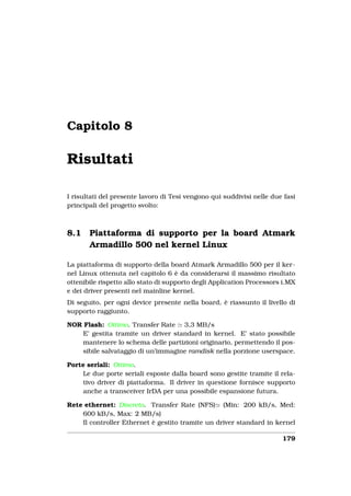 Capitolo 8

Risultati

I risultati del presente lavoro di Tesi vengono qui suddivisi nelle due fasi
principali del progetto svolto:



8.1    Piattaforma di supporto per la board Atmark
       Armadillo 500 nel kernel Linux

La piattaforma di supporto della board Atmark Armadillo 500 per il ker-
nel Linux ottenuta nel capitolo 6 è da considerarsi il massimo risultato
ottenibile rispetto allo stato di supporto degli Application Processors i.MX
e dei driver presenti nel mainline kernel.
Di seguito, per ogni device presente nella board, è riassunto il livello di
supporto raggiunto.

NOR Flash: Ottimo. Transfer Rate 3,3 MB/s
    E’ gestita tramite un driver standard in kernel. E’ stato possibile
    mantenere lo schema delle partizioni originario, permettendo il pos-
    sibile salvataggio di un’immagine ramdisk nella porzione userspace.

Porte seriali: Ottimo.
     Le due porte seriali esposte dalla board sono gestite tramite il rela-
     tivo driver di piattaforma. Il driver in questione fornisce supporto
     anche a transceiver IrDA per una possibile espansione futura.

Rete ethernet: Discreto. Transfer Rate (NFS) (Min: 200 kB/s, Med:
    600 kB/s, Max: 2 MB/s)
    Il controller Ethernet è gestito tramite un driver standard in kernel

                                                                       179
 