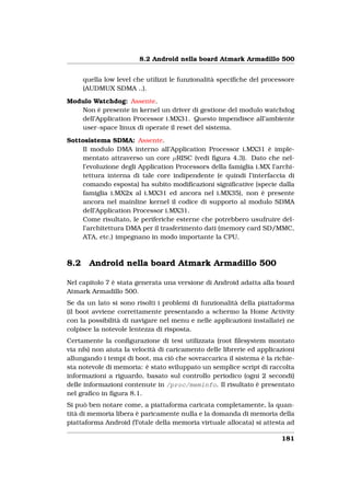 8.2 Android nella board Atmark Armadillo 500


      quella low level che utilizzi le funzionalità speciﬁche del processore
      (AUDMUX SDMA ..).

Modulo Watchdog: Assente.
   Non è presente in kernel un driver di gestione del modulo watchdog
   dell’Application Processor i.MX31. Questo impendisce all’ambiente
   user-space linux di operate il reset del sistema.

Sottosistema SDMA: Assente.
    Il modulo DMA interno all’Application Processor i.MX31 è imple-
    mentato attraverso un core µRISC (vedi ﬁgura 4.3). Dato che nel-
    l’evoluzione degli Application Processors della famiglia i.MX l’archi-
    tettura interna di tale core indipendente (e quindi l’interfaccia di
    comando esposta) ha subito modiﬁcazioni signiﬁcative (specie dalla
    famiglia i.MX2x al i.MX31 ed ancora nel i.MX35), non è presente
    ancora nel mainline kernel il codice di supporto al modulo SDMA
    dell’Application Processor i.MX31.
    Come risultato, le periferiche esterne che potrebbero usufruire del-
    l’architettura DMA per il trasferimento dati (memory card SD/MMC,
    ATA, etc.) impegnano in modo importante la CPU.



8.2     Android nella board Atmark Armadillo 500

Nel capitolo 7 è stata generata una versione di Android adatta alla board
Atmark Armadillo 500.
Se da un lato si sono risolti i problemi di funzionalità della piattaforma
(il boot avviene correttamente presentando a schermo la Home Activity
con la possibilità di navigare nel menu e nelle applicazioni installate) ne
colpisce la notevole lentezza di risposta.
Certamente la conﬁgurazione di test utilizzata (root ﬁlesystem montato
via nfs) non aiuta la velocità di caricamento delle librerie ed applicazioni
allungando i tempi di boot, ma ciò che sovraccarica il sistema è la richie-
sta notevole di memoria: è stato sviluppato un semplice script di raccolta
informazioni a riguardo, basato sul controllo periodico (ogni 2 secondi)
delle informazioni contenute in /proc/meminfo. Il risultato è presentato
nel graﬁco in ﬁgura 8.1.
Si può ben notare come, a piattaforma caricata completamente, la quan-
tità di memoria libera è paricamente nulla e la domanda di memoria della
piattaforma Android (Totale della memoria virtuale allocata) si attesta ad

                                                                       181
 