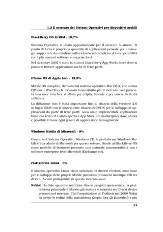 1.3 Il mercato dei Sistemi Operativi per dispositivi mobili


BlackBerry OS di RIM - 18,7%

Sistema Operativo studiato appositamente per il mercato business. Il
punto di forza è proprio la quantità di applicazioni pensate per i mana-
ger supportate da un’infrastruttura backend completa ed interoperabilità
con i più comuni software enterprise level.
Nel dicembre 2007 è stato istituito il BlackBerry App World Store dove si
possono trovare applicazioni anche di terze parti.


iPhone OS di Apple Inc. - 13,3%

Mobile OS completo, derivato dal sistema operativo Mac OS X, che anima
l’iPhone e iPod Touch. Pensato innanzitutto per il mercato user presen-
ta una user interface studiata per colpire l’utente e per essere facile da
utilizzare.
La diffusione non è stata importante ﬁno al rilascio della versione 2.0
in luglio 2008 con il conseguente rilascio dell’SDK per lo sviluppo di ap-
plicazioni da parte di terze parti: sono state implementate applicazioni
business level ed è stato aperto L’App Store, un marketplace dove ad ora
è possibile trovare ogni genere di applicazione immaginabile.


Windows Mobile di Microsoft - 9%

Basato sul Sistema Operativo Windows CE, la piattaforma Windows Mo-
bile è il prodotto di Microsoft per questo settore. Simile al BlackBerry OS
come modello di business permette una naturale interoperabilità con i
software enterprise level Microsoft (Exchange etc).


Piattaforme Linux - 6%

Il sistema operativo Linux viene utilizzato da diversi vendors come base
per lo sviluppo delle proprie Mobile platforms pressoché incompatibili tra
di loro. Alcuni protagonisti in questo mercato sono:

Nokia: Ha dato spunto e mantiene diversi progetti open-source, la piat-
    taforma principale è Maemo già matura e montata su diversi device
    presenti nel mercato. Con l’acquisizione di Trolltech nel 2008 Nokia
    ha preso le redini della piattaforma Qtopia (ora Qt Extended) e più

                                                                        11
 