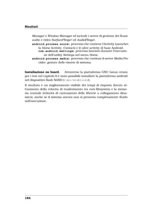 Risultati


      Manager e Window Manager ed include i server di gestione dei ﬂussi
      audio e video SurfaceFlinger ed AudioFlinger.
      android.process.acore: processo che contiene l’Activity Launcher,
          la Home Activity, Contacts e le altre activity di base Android.
          com.android.settings: processo lanciato durante l’esecuzio-
              ne dell’utility Settings nel menu Home.
      android.process.media: processo che contiene il server Media Pro-
          vider, gestore delle risorse di sistema.


Installazione on board.        Attraverso la piattaforma GNU Linux creata
per i test nel capitolo 6 è stato possibile installare la piattaforma android
nel dispositivo ﬂash NAND (/dev/mtdblock4).
Il risultato è un miglioramento visibile dei tempi di risposta dovuto al-
l’aumento della velocita di trasferimento tra root-ﬁlesystem e la memo-
ria centrale (velocità di caricamento delle librerie a collegamento dina-
mico), anche se il sistema ancora non si presenta completamente ﬂuido
nell’esecuzione.




184
 