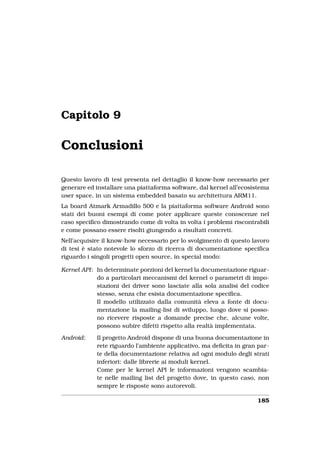Capitolo 9

Conclusioni

Questo lavoro di tesi presenta nel dettaglio il know-how necessario per
generare ed installare una piattaforma software, dal kernel all’ecosistema
user space, in un sistema embedded basato su architettura ARM11.
La board Atmark Armadillo 500 e la piattaforma software Android sono
stati dei buoni esempi di come poter applicare queste conoscenze nel
caso speciﬁco dimostrando come di volta in volta i problemi riscontrabili
e come possano essere risolti giungendo a risultati concreti.
Nell’acquisire il know-how necessario per lo svolgimento di questo lavoro
di tesi è stato notevole lo sforzo di ricerca di documentazione speciﬁca
riguardo i singoli progetti open source, in special modo:

Kernel API: In determinate porzioni del kernel la documentazione riguar-
            do a particolari meccanismi del kernel o parametri di impo-
            stazioni dei driver sono lasciate alla sola analisi del codice
            stesso, senza che esista documentazione speciﬁca.
            Il modello utilizzato dalla comunità eleva a fonte di docu-
            mentazione la mailing-list di sviluppo, luogo dove si posso-
            no ricevere risposte a domande precise che, alcune volte,
            possono subire difetti rispetto alla realtà implementata.

Android:    Il progetto Android dispone di una buona documentazione in
            rete riguardo l’ambiente applicativo, ma deﬁcita in gran par-
            te della documentazione relativa ad ogni modulo degli strati
            inferiori: dalle librerie ai moduli kernel.
            Come per le kernel API le informazioni vengono scambia-
            te nelle mailing list del progetto dove, in questo caso, non
            sempre le risposte sono autorevoli.

                                                                     185
 