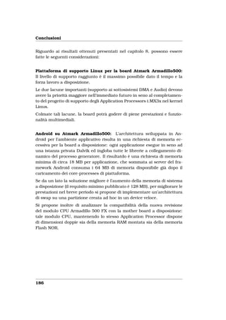 Conclusioni


Riguardo ai risultati ottenuti presentati nel capitolo 8, possono essere
fatte le seguenti considerazioni:


Piattaforma di supporto Linux per la board Atmark Armadillo500:
Il livello di supporto raggiunto è il massimo possibile dato il tempo e la
forza lavoro a disposizione.
Le due lacune importanti (supporto ai sottosistemi DMA e Audio) devono
avere la priorità maggiore nell’immediato futuro in seno al completamen-
to del progetto di supporto degli Application Processors i.MX3x nel kernel
Linux.
Colmate tali lacune, la board potrà godere di piene prestazioni e funzio-
nalità multimediali.


Android su Atmark Armadillo500: L’architettura sviluppata in An-
droid per l’ambiente applicativo risulta in una richiesta di memoria ec-
cessiva per la board a disposizione: ogni applicazione esegue in seno ad
una istanza privata Dalvik ed ingloba tutte le librerie a collegamento di-
namico del processo generatore. Il risultatdo è una richiesta di memoria
minima di circa 18 MB per applicazione, che sommata ai server del fra-
mework Android consuma i 64 MB di memoria disponibile già dopo il
caricamento dei core-processes di piattaforma.
Se da un lato la soluzione migliore è l’aumento della memoria di sistema
a disposizione (il requisito minimo pubblicato è 128 MB), per migliorare le
prestazioni nel breve periodo si propone di implementare un’architettura
di swap su una partizione creata ad hoc in un device veloce.
Si propone inoltre di analizzare la compatibilità della nuova revisione
del modulo CPU Armadillo 500 FX con la mother board a disposizione:
tale modulo CPU, mantenendo lo stesso Application Processor dispone
di dimensioni doppie sia della memoria RAM montata sia della memoria
Flash NOR.




186
 