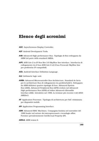 Elenco degli acronimi

ADC Asynchronous Display Controller.

ADT Android Development Tools.

AHB Advanced High-performance Bus. Tipologia di Bus sviluppata da
 ARM Ltd parte dello standard AMBA.

AIPS AHB-Lite 2 to IP Bus Rev 3.0 SkyBlue line interface. Interfaccia di
  collegamento tra il bus AHB-Lite 2 ed il bus Freescale SkyBlue line
  per periferiche IP compatibili.

AIDL Android Interface Deﬁnition Language.

ALU Arithmetic logic unit.

AMBA Advanced Microcontroller Bus Architecture. Standard de facto
 per le architetture Bus di collegamento tra periferiche[21]. Sviluppato
 da ARM deﬁnisce quattro tipologie di bus: Advanced System
 Bus (ASB), Advanced Peripheral Bus (APB) evoluto nel Advanced
 High-performance Bus (AHB) ed inﬁne Advanced eXtensible
 Interface (AXI). Introdotto nel 1996, la versione più recente è del 2003
 AMBAv3.

AP Application Processor. Tipologia di architettura per SoC ottimizzata
  per dispositivi mobili.

API Application Programming Interface.

ARM Advanced RISC Machines. Compagnia fondata nel novembre del
  1990 leader nel settore dei microprocessori e tecnologie afﬁni.
  Fornisce prevalentemente Intellectual Property (IP).

ARMv6 ARM vesion 6.

                                                                     189
 