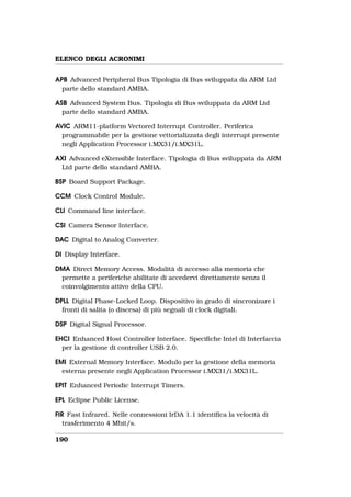 ELENCO DEGLI ACRONIMI


APB Advanced Peripheral Bus Tipologia di Bus sviluppata da ARM Ltd
  parte dello standard AMBA.

ASB Advanced System Bus. Tipologia di Bus sviluppata da ARM Ltd
  parte dello standard AMBA.

AVIC ARM11-platform Vectored Interrupt Controller. Periferica
  programmabile per la gestione vettorializzata degli interrupt presente
  negli Application Processor i.MX31/i.MX31L.

AXI Advanced eXtensible Interface. Tipologia di Bus sviluppata da ARM
 Ltd parte dello standard AMBA.

BSP Board Support Package.

CCM Clock Control Module.

CLI Command line interface.

CSI Camera Sensor Interface.

DAC Digital to Analog Converter.

DI Display Interface.

DMA Direct Memory Access. Modalità di accesso alla memoria che
 permette a periferiche abilitate di accedervi direttamente senza il
 coinvolgimento attivo della CPU.

DPLL Digital Phase-Locked Loop. Dispositivo in grado di sincronizare i
  fronti di salita (o discesa) di più segnali di clock digitali.

DSP Digital Signal Processor.

EHCI Enhanced Host Controller Interface. Speciﬁche Intel di Interfaccia
  per la gestione di controller USB 2.0.

EMI External Memory Interface. Modulo per la gestione della memoria
  esterna presente negli Application Processor i.MX31/i.MX31L.

EPIT Enhanced Periodic Interrupt Timers.

EPL Eclipse Public License.

FIR Fast Infrared. Nelle connessioni IrDA 1.1 identiﬁca la velocità di
   trasferimento 4 Mbit/s.

190
 