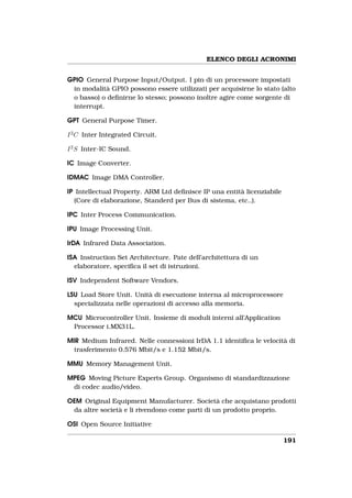 ELENCO DEGLI ACRONIMI


GPIO General Purpose Input/Output. I pin di un processore impostati
 in modalità GPIO possono essere utilizzati per acquisirne lo stato (alto
 o basso) o deﬁnirne lo stesso; possono inoltre agire come sorgente di
 interrupt.

GPT General Purpose Timer.

I 2 C Inter Integrated Circuit.

I 2 S Inter-IC Sound.

IC Image Converter.

IDMAC Image DMA Controller.

IP Intellectual Property. ARM Ltd deﬁnisce IP una entità licenziabile
  (Core di elaborazione, Standerd per Bus di sistema, etc..).

IPC Inter Process Communication.

IPU Image Processing Unit.

IrDA Infrared Data Association.

ISA Instruction Set Architecture. Pate dell’architettura di un
  elaboratore, speciﬁca il set di istruzioni.

ISV Independent Software Vendors.

LSU Load Store Unit. Unità di esecuzione interna al microprocessore
  specializzata nelle operazioni di accesso alla memoria.

MCU Microcontroller Unit. Insieme di moduli interni all’Application
 Processor i.MX31L.

MIR Medium Infrared. Nelle connessioni IrDA 1.1 identiﬁca le velocità di
  trasferimento 0.576 Mbit/s e 1.152 Mbit/s.

MMU Memory Management Unit.

MPEG Moving Picture Experts Group. Organismo di standardizzazione
 di codec audio/video.

OEM Original Equipment Manufacturer. Società che acquistano prodotti
 da altre società e li rivendono come parti di un prodotto proprio.

OSI Open Source Initiative

                                                                        191
 