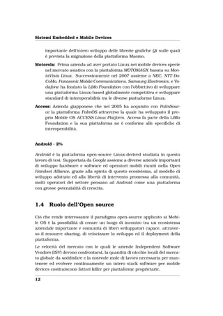 Sistemi Embedded e Mobile Devices


      importante dell’intero sviluppo delle librerie graﬁche Qt sulle quali
      è prevista la migrazione della piattaforma Maemo.

Motorola: Prima azienda ad aver portato Linux nei mobile devices specie
    nel mercato asiatico con la piattaforma MOTOMAGX basata su Mon-
    taVista Linux. Successivamente nel 2007 assieme a NEC, NTT Do-
    CoMo, Panasonic Mobile Communications, Samsung Electronics, e Vo-
    dafone ha fondato la LiMo Foundation con l’obbiettivo di sviluppare
    una piattaforma Linux-based globalmente competitiva e sviluppare
    standard di interoperabilità tra le diverse piattaforme Linux.

Access: Azienda giapponese che nel 2005 ha acquisito con PalmSour-
    ce la piattaforma PalmOS attraverso la quale ha sviluppato il pro-
    prio Mobile OS ACCESS Linux Platform. Access fa parte della LiMo
    Foundation e la sua piattaforma ne è conforme alle speciﬁche di
    interoperabilità.


Android - 2%

Android è la piattaforma open-source Linux-derived studiata in questo
lavoro di tesi. Supportata da Google assieme a diverse aziende importanti
di sviluppo hardware e software ed operatori mobili riuniti nella Open
Handset Alliance, grazie alla spinta di questo ecosistema, al modello di
sviluppo adottato ed alla libertà di intervento promessa alla comunità,
molti operatori del settore pensano ad Android come una piattaforma
con grosse potenzialità di crescita.



1.4     Ruolo dell’Open source

Ciò che rende interessante il paradigma open-source applicato ai Mobi-
le OS è la possibilità di creare un luogo di incontro tra un ecosistema
aziendale importante e comunità di liberi sviluppatori capace, attraver-
so il resource sharing, di velocizzare lo sviluppo ed il deployment della
piattaforma.
Le velocità del mercato con le quali le aziende Independent Software
Vendors (ISV) devono confrontarsi, la quantità di nicchie locali del merca-
to globale da soddisfare e la notevole mole di lavoro necessaria per man-
tenere ed evolvere continuamente un intero stack software per mobile
devices costituiscono fattori killer per piattaforme proprietarie.

12
 