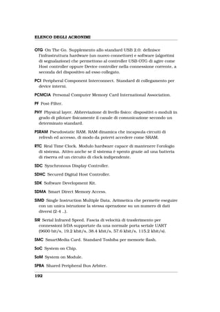 ELENCO DEGLI ACRONIMI


OTG On The Go. Supplemento allo standard USB 2.0: deﬁnisce
  l’infrastruttura hardware (un nuovo connettore) e software (algoritmi
  di segnalazione) che permettono al controller USB OTG di agire come
  Host controller oppure Device controller nella connessione corrente, a
  seconda del dispositivo ad esso collegato.

PCI Peripheral Component Interconnect. Standard di collegamento per
  device interni.

PCMCIA Personal Computer Memory Card International Association.

PF Post-Filter.

PHY Physical layer. Abbreviazione di livello ﬁsico: dispositivi o moduli in
  grado di pilotare ﬁsicamente il canale di comunicazione secondo un
  determinato standard.

PSRAM Pseudostatic RAM. RAM dinamica che incapsula circuiti di
  refresh ed accesso, di modo da potervi accedere come SRAM.

RTC Real Time Clock. Modulo hardware capace di mantenere l’orologio
  di sistema. Attivo anche se il sistema è spento grazie ad una batteria
  di riserva ed un circuito di clock indipendente.

SDC Synchronous Display Controller.

SDHC Secured Digital Host Controller.

SDK Software Development Kit.

SDMA Smart Direct Memory Access.

SIMD Single Instruction Multiple Data. Aritmetica che permette eseguire
  con un unica istruzione la stessa operazione su un numero di dati
  diversi (2-4 ..).

SIR Serial Infrared Speed. Fascia di velocità di trasferimento per
  connessioni IrDA supportate da una normale porta seriale UART
  (9600 bit/s, 19.2 kbit/s, 38.4 kbit/s, 57.6 kbit/s, 115.2 kbit/s).

SMC SmartMedia Card. Standard Toshiba per memorie ﬂash.

SoC System on Chip.

SoM System on Module.

SPBA Shared Peripheral Bus Arbiter.

192
 