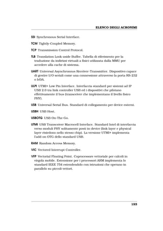 ELENCO DEGLI ACRONIMI


SSI Synchronous Serial Interface.

TCM Tightly-Coupled Memory.

TCP Transmission Control Protocol.

TLB Translation Look-aside Buffer. Tabella di riferimento per la
  traduzione da indirizzi virtuali a ﬁsici utilizzata dalla MMU per
  accedere alla cache di sistema.

UART Universal Asynchronous Receiver-Transmitter. Dispositivo capace
  di gestire I/O seriali come una connessione attraverso la porta RS-232
  o IrDA.

ULPI UTMI+ Low Pin Interface. Interfaccia standard per sistemi ad IP
  USB 2.0 tra link controller USB ed i dispositivi che pilotano
  effettivamente il bus (transceiver che implementano il livello ﬁsico
  PHY).

USB Universal Serial Bus. Standard di collegamento per device esterni.

USBH USB Host.

USBOTG USB On-The-Go.

UTMI USB Transceiver Macrocell Interface. Standard Intel di interfaccia
  verso moduli PHY solitamente posti in-device (link layer e physical
  layer risiedono nello stesso chip). La versione UTMI+ implementa
  l’add-on OTG dello standard USB.

RAM Random Access Memory.

VIC Vectored Interrupt Controller.

VFP Vectorial Floating Point. Coprocessore vettoriale per calcoli in
  virgola mobile. Estensione per i processori ARM implementa lo
  standard IEEE 754 estendendolo con istruzioni che operano in
  parallelo su piccoli vettori.




                                                                       193
 