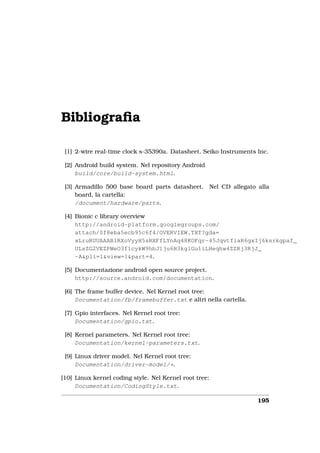 Bibliograﬁa

 [1] 2-wire real-time clock s-35390a. Datasheet, Seiko Instruments Inc.

 [2] Android build system. Nel repository Android
     build/core/build-system.html.

 [3] Armadillo 500 base board parts datasheet. Nel CD allegato alla
     board, la cartella:
     /document/hardware/parts.

 [4] Bionic c library overview
     http://android-platform.googlegroups.com/
     attach/0f8eba5ecb95c6f4/OVERVIEW.TXT?gda=
     xLruRUUAAAB1RXoVyyH5sRXFfLYnAq48KOFqr-45JqvtfiaR6gxIj6ksrkgpaf_
     ULsZG2VEZPWeO3f1cykW9hbJ1ju6H3kglGu1iLHeqhw4ZZRj3RjJ_
     -A&pli=1&view=1&part=4.

 [5] Documentazione android open source project.
     http://source.android.com/documentation.

 [6] The frame buffer device. Nel Kernel root tree:
     Documentation/fb/framebuffer.txt e altri nella cartella.

 [7] Gpio interfaces. Nel Kernel root tree:
     Documentation/gpio.txt.

 [8] Kernel parameters. Nel Kernel root tree:
     Documentation/kernel-parameters.txt.

 [9] Linux driver model. Nel Kernel root tree:
     Documentation/driver-model/*.

[10] Linux kernel coding style. Nel Kernel root tree:
     Documentation/CodingStyle.txt.

                                                                   195
 