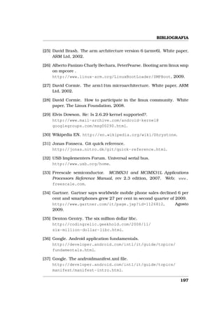 BIBLIOGRAFIA


[25] David Brash. The arm architecture version 6 (armv6). White paper,
     ARM Ltd, 2002.

[26] Alberto Panizzo Charly Bechara, PeterPearse. Booting arm linux smp
     on mpcore .
     http://www.linux-arm.org/LinuxBootLoader/SMPBoot, 2009.

[27] David Cormie. The arm11tm microarchitecture. White paper, ARM
     Ltd, 2002.

[28] David Cormie. How to participate in the linux community. White
     paper, The Linux Foundation, 2008.

[29] Elvis Dowson. Re: Is 2.6.29 kernel supported?.
     http://www.mail-archive.com/android-kernel@
     googlegroups.com/msg00290.html.

[30] Wikipedia EN. http://en.wikipedia.org/wiki/Dhrystone.

[31] Jonas Fonseca. Git quick reference.
     http://jonas.nitro.dk/git/quick-reference.html.

[32] USB Implementers Forum. Universal serial bus.
     http://www.usb.org/home.

[33] Freescale semiconductor. MCIMX31 and MCIMX31L Applications
     Processors Reference Manual, rev 2.3 edition, 2007. Web: www.
     freescale.com.

[34] Gartner. Gartner says worldwide mobile phone sales declined 6 per
     cent and smartphones grew 27 per cent in second quarter of 2009.
     http://www.gartner.com/it/page.jsp?id=1126812,             Agosto
     2009.

[35] Denton Gentry. The six million dollar libc.
     http://codingrelic.geekhold.com/2008/11/
     six-million-dollar-libc.html.

[36] Google. Android application fundamentals.
     http://developer.android.com/intl/it/guide/topics/
     fundamentals.html.

[37] Google. The androidmanifest.xml ﬁle.
     http://developer.android.com/intl/it/guide/topics/
     manifest/manifest-intro.html.

                                                                   197
 