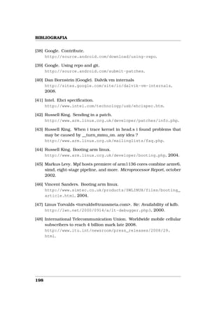 BIBLIOGRAFIA


[38] Google. Contribute.
     http://source.android.com/download/using-repo.

[39] Google. Using repo and git.
     http://source.android.com/submit-patches.

[40] Dan Bornstein (Google). Dalvik vm internals
     http://sites.google.com/site/io/dalvik-vm-internals,
     2008.

[41] Intel. Ehci speciﬁcation.
     http://www.intel.com/technology/usb/ehcispec.htm.

[42] Russell King. Sending in a patch.
     http://www.arm.linux.org.uk/developer/patches/info.php.

[43] Russell King. When i trace kernel in head.s i found problems that
     may be caused by __turn_mmu_on. any idea ?
     http://www.arm.linux.org.uk/mailinglists/faq.php.

[44] Russell King. Booting arm linux.
     http://www.arm.linux.org.uk/developer/booting.php, 2004.

[45] Markus Levy. Mpf hosts premiere of arm1136 cores combine armv6,
     simd, eight-stage pipeline, and more. Microprocessor Report, october
     2002.

[46] Vincent Sanders. Booting arm linux.
     http://www.simtec.co.uk/products/SWLINUX/files/booting_
     article.html, 2004.

[47] Linus Torvalds <torvalds@transmeta.com>. Re: Availability of kdb.
     http://lwn.net/2000/0914/a/lt-debugger.php3, 2000.

[48] International Telecommunication Union. Worldwide mobile cellular
     subscribers to reach 4 billion mark late 2008.
     http://www.itu.int/newsroom/press_releases/2008/29.
     html.




198
 