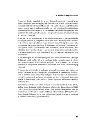 1.4 Ruolo dell’Open source


Solamente leader mondiali del settore hanno le capacità economiche ed
eredità software tali da reggere la sﬁda (anche se con qualche acciac-
co vedi le difﬁcili interfacce Microsoft ed il lento sviluppo dell’iPhoneOS)
mentre nuove società o alleanze anche tra i più grossi produttori di dispo-
sitivi non sarebbero in grado di mantenere il ritmo di sviluppo (fra tutti
Symbian OS, nato dall’alleanza tra i più grossi vendors, ora rilasciato con
licenza open-source).
Il software e più ampiamente il paradigma open-source permettono alle
nuove piattaforme di competere nelle sﬁde che il mercato offre: utilizza-
re il sistema operativo Linux come Base System OS signiﬁca avere alte
prestazioni (in termini di tempi di risposta e throughput), supporto per
una grande varietà di hardware (CPU, periferiche, board speciﬁche ), tool
ed utility libere per lo sviluppo; un sistema altamente personalizzabile e
ben documentato con una quantità di librerie software già mature non
indifferente.
Il software open-source esistente però non copre interamente i bisogni
dell’intero stack Mobile OS e la tendenza della comunità open a svilup-
pare maggiormente funzionalità o supporti che interessano un numero
rilevante di componenti della stessa comunità, non aiuta a colmare i gap
esistenti.
E’ in questa attività che lo sviluppo aziendale può dare quel valore ag-
giunto che caratterizzerà la propria piattaforma. E’ generalmente accet-
tata la barriera detta value line (in ﬁgura 1.3): una linea di demarcazio-
ne tra le componenti software più adatte ad uno sviluppo di tipo open-
source e moduli che costituiscono valore aggiunto portato dall’azienda
sviluppatrice.
Nell’ultimo periodo sono stati formati consorzi industriali come OSDL,
Mobile Linux Initiative (MLI), Consumer Electronics Linux Forum (CELF),
Linux Phone Standards Forum (LiPS) e Linux Mobile Foundation (LiMo) per
identiﬁcare e colmare le lacune di Linux ed ecosistema FOSS (Free and
Open Source Software) verso una piattaforma mobile comune e standard
di interoperabilità con quelle esistenti.




                                                                         13
 
