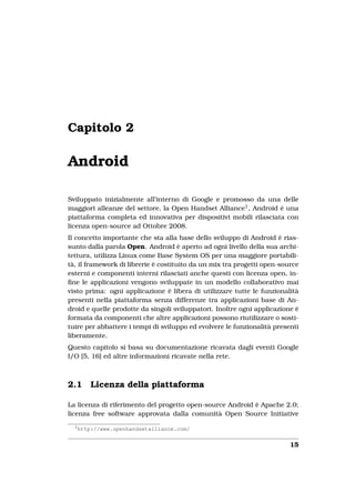 Capitolo 2

Android

Sviluppato inizialmente all’interno di Google e promosso da una delle
maggiori alleanze del settore, la Open Handset Alliance1 , Android è una
piattaforma completa ed innovativa per dispositivi mobili rilasciata con
licenza open-source ad Ottobre 2008.
Il concetto importante che sta alla base dello sviluppo di Android è rias-
sunto dalla parola Open. Android è aperto ad ogni livello della sua archi-
tettura, utilizza Linux come Base System OS per una maggiore portabili-
tà, il framework di librerie è costituito da un mix tra progetti open-source
esterni e componenti interni rilasciati anche questi con licenza open, in-
ﬁne le applicazioni vengono sviluppate in un modello collaborativo mai
visto prima: ogni applicazione è libera di utilizzare tutte le funzionalità
presenti nella piattaforma senza differenze tra applicazioni base di An-
droid e quelle prodotte da singoli sviluppatori. Inoltre ogni applicazione è
formata da componenti che altre applicazioni possono riutilizzare o sosti-
tuire per abbattere i tempi di sviluppo ed evolvere le funzionalità presenti
liberamente.
Questo capitolo si basa su documentazione ricavata dagli eventi Google
I/O [5, 16] ed altre informazioni ricavate nella rete.



2.1       Licenza della piattaforma

La licenza di riferimento del progetto open-source Android è Apache 2.0;
licenza free software approvata dalla comunità Open Source Initiative
  1
      http://www.openhandsetalliance.com/


                                                                         15
 