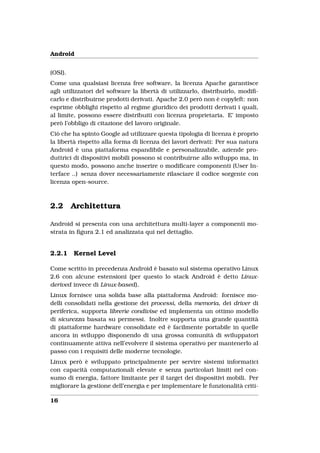 Android


(OSI).
Come una qualsiasi licenza free software, la licenza Apache garantisce
agli utilizzatori del software la libertà di utilizzarlo, distribuirlo, modiﬁ-
carlo e distribuirne prodotti derivati. Apache 2.0 però non è copyleft: non
esprime obblighi rispetto al regime giuridico dei prodotti derivati i quali,
al limite, possono essere distribuiti con licenza proprietaria. E’ imposto
però l’obbligo di citazione del lavoro originale.
Ciò che ha spinto Google ad utilizzare questa tipologia di licenza è proprio
la libertà rispetto alla forma di licenza dei lavori derivati: Per sua natura
Android è una piattaforma espandibile e personalizzabile, aziende pro-
duttrici di dispositivi mobili possono si contribuirne allo sviluppo ma, in
questo modo, possono anche inserire o modiﬁcare componenti (User In-
terface ..) senza dover necessariamente rilasciare il codice sorgente con
licenza open-source.



2.2      Architettura

Android si presenta con una architettura multi-layer a componenti mo-
strata in ﬁgura 2.1 ed analizzata qui nel dettaglio.


2.2.1    Kernel Level

Come scritto in precedenza Android è basato sul sistema operativo Linux
2.6 con alcune estensioni (per questo lo stack Android è detto Linux-
derived invece di Linux-based).
Linux fornisce una solida base alla piattaforma Android: fornisce mo-
delli consolidati nella gestione dei processi, della memoria, dei driver di
periferica, supporta librerie condivise ed implementa un ottimo modello
di sicurezza basata su permessi. Inoltre supporta una grande quantità
di piattaforme hardware consolidate ed è facilmente portabile in quelle
ancora in sviluppo disponendo di una grossa comunità di sviluppatori
continuamente attiva nell’evolvere il sistema operativo per mantenerlo al
passo con i requisiti delle moderne tecnologie.
Linux però è sviluppato principalmente per servire sistemi informatici
con capacità computazionali elevate e senza particolari limiti nel con-
sumo di energia, fattore limitante per il target dei dispositivi mobili. Per
migliorare la gestione dell’energia e per implementare le funzionalità criti-

16
 