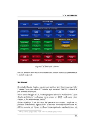 2.2 Architettura




                        Figura 2.1: Stack di Android.


che del modello delle applicazioni Android, sono stati introdotti nel kernel
i moduli seguenti:



IPC Binder

Il modulo Binder fornisce un metodo evoluto per il meccanismo Inter
Process Communication (IPC) simile agli standard CORBA e Java RMI
per Sistemi Distribuiti.
Nasce dallo sviluppo di un vecchio progetto interno a PalmSource: Open-
Binder, pubblicato con licenza open source nel 2005 e del quale esiste
ancora la documentazione online2 .
Questa tipologia di architettura IPC permette interazioni complesse tra
processi difﬁcilmente riproducibili attraverso meccanismi standard PO-
SIX se non con un elevato overhead computazionale: ogni processo, più

  2
      http://www.angryredplanet.com/~hackbod/openbinder/


                                                                         17
 