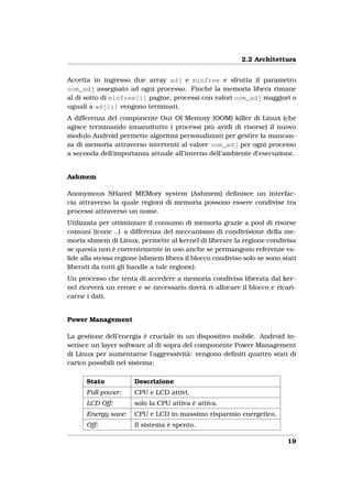 2.2 Architettura


Accetta in ingresso due array adj e minfree e sfrutta il parametro
oom_adj assegnato ad ogni processo. Finché la memoria libera rimane
al di sotto di minfree[i] pagine, processi con valori oom_adj maggiori o
uguali a adj[i] vengono terminati.
A differenza del componente Out Of Memory (OOM) killer di Linux (che
agisce terminando innanzitutto i processi più avidi di risorse) il nuovo
modulo Android permette algoritmi personalizzati per gestire la mancan-
za di memoria attraverso interventi al valore oom_adj per ogni processo
a seconda dell’importanza attuale all’interno dell’ambiente d’esecuzione.


Ashmem

Anonymous SHared MEMory system (Ashmem) deﬁnisce un interfac-
cia attraverso la quale regioni di memoria possono essere condivise tra
processi attraverso un nome.
Utilizzata per ottimizzare il consumo di memoria grazie a pool di risorse
comuni (icone ..) a differenza del meccanismo di condivisione della me-
moria shmem di Linux, permette al kernel di liberare la regione condivisa
se questa non è correntemente in uso anche se permangono referenze va-
lide alla stessa regione (shmem libera il blocco condiviso solo se sono stati
liberati da tutti gli handle a tale regione).
Un processo che tenta di accedere a memoria condivisa liberata dal ker-
nel riceverà un errore e se necessario dovrà ri-allocare il blocco e ricari-
carne i dati.


Power Management

La gestione dell’energia è cruciale in un dispositivo mobile. Android in-
serisce un layer software al di sopra del componente Power Management
di Linux per aumentarne l’aggressività: vengono deﬁniti quattro stati di
carico possibili nel sistema:

      Stato           Descrizione
      Full power:     CPU e LCD attivi.
      LCD Off:        solo la CPU attiva è attiva.
      Energy save:    CPU e LCD in massimo risparmio energetico.
      Off:            Il sistema è spento.

                                                                          19
 