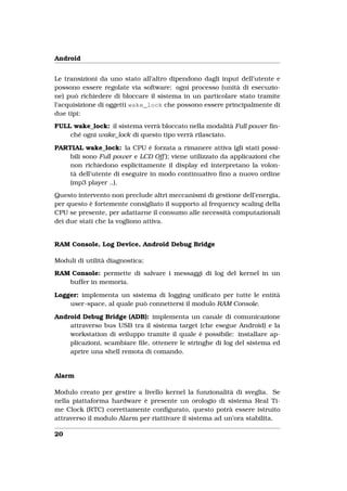Android


Le transizioni da uno stato all’altro dipendono dagli input dell’utente e
possono essere regolate via software: ogni processo (unità di esecuzio-
ne) può richiedere di bloccare il sistema in un particolare stato tramite
l’acquisizione di oggetti wake_lock che possono essere principalmente di
due tipi:
FULL wake_lock: il sistema verrà bloccato nella modalità Full power ﬁn-
    ché ogni wake_lock di questo tipo verrà rilasciato.

PARTIAL wake_lock: la CPU è forzata a rimanere attiva (gli stati possi-
    bili sono Full power e LCD Off ); viene utilizzato da applicazioni che
    non richiedono esplicitamente il display ed interpretano la volon-
    tà dell’utente di eseguire in modo continuativo ﬁno a nuovo ordine
    (mp3 player ..).
Questo intervento non preclude altri meccanismi di gestione dell’energia,
per questo è fortemente consigliato il supporto al frequency scaling della
CPU se presente, per adattarne il consumo alle necessità computazionali
dei due stati che la vogliono attiva.


RAM Console, Log Device, Android Debug Bridge

Moduli di utilità diagnostica:
RAM Console: permette di salvare i messaggi di log del kernel in un
   buffer in memoria.

Logger: implementa un sistema di logging uniﬁcato per tutte le entità
    user-space, al quale può connettersi il modulo RAM Console.

Android Debug Bridge (ADB): implementa un canale di comunicazione
    attraverso bus USB tra il sistema target (che esegue Android) e la
    workstation di sviluppo tramite il quale è possibile: installare ap-
    plicazioni, scambiare ﬁle, ottenere le stringhe di log del sistema ed
    aprire una shell remota di comando.


Alarm

Modulo creato per gestire a livello kernel la funzionalità di sveglia. Se
nella piattaforma hardware è presente un orologio di sistema Real Ti-
me Clock (RTC) correttamente conﬁgurato, questo potrà essere istruito
attraverso il modulo Alarm per riattivare il sistema ad un’ora stabilita.

20
 