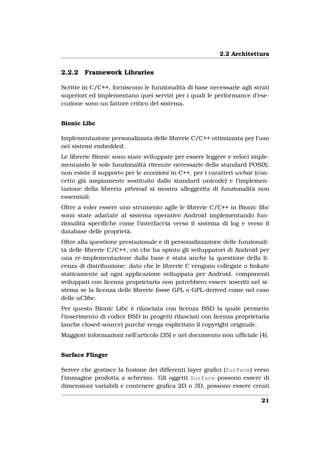2.2 Architettura


2.2.2   Framework Libraries

Scritte in C/C++, forniscono le funzionalità di base necessarie agli strati
superiori ed implementano quei servizi per i quali le performance d’ese-
cuzione sono un fattore critico del sistema.


Bionic Libc

Implementazione personalizzata delle librerie C/C++ ottimizzata per l’uso
nei sistemi embedded.
Le librerie Bionic sono state sviluppate per essere leggere e veloci imple-
mentando le sole funzionalità ritenute necessarie dello standard POSIX:
non esiste il supporto per le eccezioni in C++, per i caratteri wchar (con-
cetto già ampiamente sostituito dallo standard unicode) e l’implemen-
tazione della libreria pthread si mostra alleggerita di funzionalità non
essenziali.
Oltre a voler essere uno strumento agile le librerie C/C++ in Bionic libc
sono state adattate al sistema operativo Android implementando fun-
zionalità speciﬁche come l’interfaccia verso il sistema di log e verso il
database delle proprietà.
Oltre alla questione prestazionale e di personalizzazione delle funzionali-
tà delle librerie C/C++, ciò che ha spinto gli sviluppatori di Android per
una re-implementazione dalla base è stata anche la questione della li-
cenza di distribuzione: dato che le librerie C vengono collegate o linkate
staticamente ad ogni applicazione sviluppata per Android, componenti
sviluppati con licenza proprietaria non potrebbero essere inseriti nel si-
stema se la licenza delle librerie fosse GPL o GPL-derived come nel caso
delle uClibc.
Per questo Bionic Libc è rilasciata con licenza BSD la quale permette
l’inserimento di codice BSD in progetti rilasciati con licenza proprietaria
(anche closed-source) purché venga esplicitato il copyright originale.
Maggiori informazioni nell’articolo [35] e nel documento non ufﬁciale [4].


Surface Flinger

Server che gestisce la fusione dei differenti layer graﬁci (Surface) verso
l’immagine prodotta a schermo. Gli oggetti Surface possono essere di
dimensioni variabili e contenere graﬁca 2D o 3D, possono essere creati

                                                                        21
 