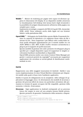 2.2 Architettura


WebKit 4 - Motore di rendering per pagine web capace di sfruttare ap-
    pieno le dimensione del display di un dispositivo mobile attraverso
    la visualizzazione full desktop view (senza barre degli strumenti) e
    la possibilità di navigare dinamicamente all’interno della pagina con
    semplici pan e zoom.
    Implementa tecnologie a supporto del Web 2.0 quali CSS, Javascript,
    DOM, AJAX. Viene utilizzato anche dalla Apple nel suo browser
    Safari e nella piattaforma S60.

OpenCORE 5 - Sviluppato da PacketVideo questo Media Framework for-
    nisce la capacità di riprodurre e/o registrare ﬂussi video da ﬁle o
    stream di rete. Sono supportati i più diffusi codec audio/video in-
    clusi quelli sviluppati appositamente per il mondo mobile tra cui
    3GPP, MPEG-4, AAC, MP3, H.263, H.264 e fornisce un’interfaccia a
    plug-in per il supporto di quelli mancanti.
    Questo modello di gestione dei codec permette di sviluppare plug-in
    speciﬁci per i singoli dispositivi capaci di supportare le singole ac-
    celerazioni hardware multimediali se disponibili.
    OpenCORE presenta inoltre uno strato Content Policy Manager per
    gestire i contenuti protetti da copyright6 necessaria per supportare
    applicazioni che accedono ai servizi globali di distribuzione multi-
    mediale in rete.


Dalvik

Rappresenta una delle maggiori innovazioni di Android: Dalvik è una
nuova implementazione di Java Virtual Machine ottimizzata per disposi-
tivi mobili sulla quale si basa tutto l’ambiente applicativo.
Dalvik è il punto di collegamento tra la semplicità dello sviluppo di ap-
plicazioni in linguaggio Java e lo sfruttamento dei modelli di sicurezza e
gestione dei processi offerti da Linux con particolare attenzione alle pre-
stazioni in termini di spazio occupato dal ﬁle eseguibile, gestione della
memoria e velocità d’esecuzione:
Sicurezza - Ogni applicazione in Android corrisponde ad un processo
     Linux che esegue in seno ad una propria istanza Dalvik privata.
     Questo permette di garantire l’isolamento della memoria a disposi-
  4
    http://webkit.org/
  5
    http://www.pv.com/products/android/index.html
  6
    http://www.androidguys.com/2008/06/03/34-weeks-of-oha-10-2/


                                                                        23
 