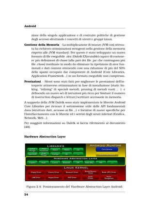 Android


     zione della singola applicazione e di costruire politiche di gestione
     degli accessi sfruttando i concetti di utenti e gruppi Linux.
Gestione della Memoria - La moltiplicazione di istanze JVM così ottenu-
    ta ha richiesto ottimizzazioni stringenti nella gestione della memoria
    rispetto alle JVM standard. Per questo è stato sviluppato un nuovo
    formato di ﬁle eseguibile .dex (Dalvik EXecutable) capace di contene-
    re più deﬁnizioni di classi (alla pari dei ﬁle .jar che contengono più
    ﬁle .class) riordinate in modo da eliminare la ripetizione di aree fun-
    zionali e dati comuni ottenendo così una riduzione di più del 50%
    dello spazio occupato dai componenti di Android (Core Libraries,
    Application Framework ..) in un formato eseguibile non compresso.
Prestazioni - Sforzi sono stati fatti per migliorare le prestazioni dell’in-
     terprete attraverso ottimizzazioni in fase di installazione (static lin-
     king, "inlining" di speciali metodi, pruning di metodi vuoti .. ) e
     deﬁnendo un nuovo set di istruzioni più ricco per limitare il numero
     di instruction dispatch e letture/scritture accessorie in memoria.
A supporto della JVM Dalvik sono state implementate le librerie Android
Core Libraries per ricreare il sottoinsieme utile delle API fondamentali
Java (strutture dati, accesso ai ﬁle ..) e fornirne di nuove speciﬁche per
l’interfacciamento con le librerie ed i servizi degli strati inferiori (Graﬁca,
Network, Web ..).
Per maggiori informazioni su Dalvik si faccia riferimento al documento
[40].


Hardware Abstraction Layer




 Figura 2.4: Posizionamento del’ Hardware Abstraction Layer Android.

24
 