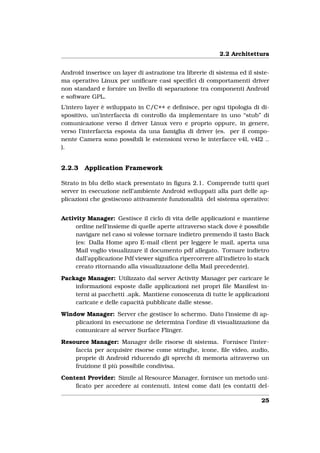 2.2 Architettura


Android inserisce un layer di astrazione tra librerie di sistema ed il siste-
ma operativo Linux per uniﬁcare casi speciﬁci di comportamenti driver
non standard e fornire un livello di separazione tra componenti Android
e software GPL.
L’intero layer è sviluppato in C/C++ e deﬁnisce, per ogni tipologia di di-
spositivo, un’interfaccia di controllo da implementare in uno “stub” di
comunicazione verso il driver Linux vero e proprio oppure, in genere,
verso l’interfaccia esposta da una famiglia di driver (es. per il compo-
nente Camera sono possibili le estensioni verso le interfacce v4l, v4l2 ..
).


2.2.3   Application Framework

Strato in blu dello stack presentato in ﬁgura 2.1. Comprende tutti quei
server in esecuzione nell’ambiente Android sviluppati alla pari delle ap-
plicazioni che gestiscono attivamente funzionalità del sistema operativo:


Activity Manager: Gestisce il ciclo di vita delle applicazioni e mantiene
     ordine nell’insieme di quelle aperte attraverso stack dove è possibile
     navigare nel caso si volesse tornare indietro premendo il tasto Back
     (es: Dalla Home apro E-mail client per leggere le mail, aperta una
     Mail voglio visualizzare il documento pdf allegato. Tornare indietro
     dall’applicazione Pdf viewer signiﬁca ripercorrere all’indietro lo stack
     creato ritornando alla visualizzazione della Mail precedente).

Package Manager: Utilizzato dal server Activity Manager per caricare le
    informazioni esposte dalle applicazioni nei propri ﬁle Manifest in-
    terni ai pacchetti .apk. Mantiene conoscenza di tutte le applicazioni
    caricate e delle capacità pubblicate dalle stesse.

Window Manager: Server che gestisce lo schermo. Dato l’insieme di ap-
    plicazioni in esecuzione ne determina l’ordine di visualizzazione da
    comunicare al server Surface Flinger.

Resource Manager: Manager delle risorse di sistema. Fornisce l’inter-
    faccia per acquisire risorse come stringhe, icone, ﬁle video, audio,
    proprie di Android riducendo gli sprechi di memoria attraverso un
    fruizione il più possibile condivisa.

Content Provider: Simile al Resource Manager, fornisce un metodo uni-
    ﬁcato per accedere ai contenuti, intesi come dati (es contatti del-

                                                                          25
 