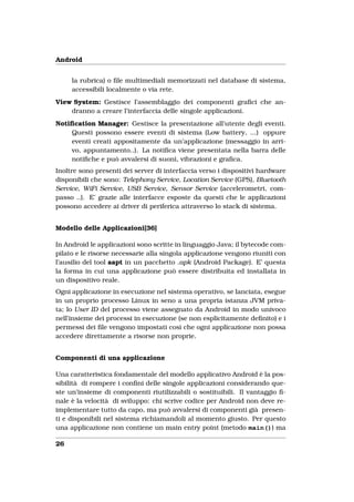 Android


     la rubrica) o ﬁle multimediali memorizzati nel database di sistema,
     accessibili localmente o via rete.
View System: Gestisce l’assemblaggio dei componenti graﬁci che an-
    dranno a creare l’interfaccia delle singole applicazioni.
Notiﬁcation Manager: Gestisce la presentazione all’utente degli eventi.
    Questi possono essere eventi di sistema (Low battery, ...) oppure
    eventi creati appositamente da un’applicazione (messaggio in arri-
    vo, appuntamento..). La notiﬁca viene presentata nella barra delle
    notiﬁche e può avvalersi di suoni, vibrazioni e graﬁca.
Inoltre sono presenti dei server di interfaccia verso i dispositivi hardware
disponibili che sono: Telephony Service, Location Service (GPS), Bluetooth
Service, WiFi Service, USB Service, Sensor Service (accelerometri, com-
passo ..). E’ grazie alle interfacce esposte da questi che le applicazioni
possono accedere ai driver di periferica attraverso lo stack di sistema.


Modello delle Applicazioni[36]

In Android le applicazioni sono scritte in linguaggio Java; il bytecode com-
pilato e le risorse necessarie alla singola applicazione vengono riuniti con
l’ausilio del tool aapt in un pacchetto .apk (Android Package). E’ questa
la forma in cui una applicazione può essere distribuita ed installata in
un dispositivo reale.
Ogni applicazione in esecuzione nel sistema operativo, se lanciata, esegue
in un proprio processo Linux in seno a una propria istanza JVM priva-
ta; lo User ID del processo viene assegnato da Android in modo univoco
nell’insieme dei processi in esecuzione (se non esplicitamente deﬁnito) e i
permessi dei ﬁle vengono impostati così che ogni applicazione non possa
accedere direttamente a risorse non proprie.


Componenti di una applicazione

Una caratteristica fondamentale del modello applicativo Android è la pos-
sibilità di rompere i conﬁni delle singole applicazioni considerando que-
ste un’insieme di componenti riutilizzabili o sostituibili. Il vantaggio ﬁ-
nale è la velocità di sviluppo: chi scrive codice per Android non deve re-
implementare tutto da capo, ma può avvalersi di componenti già presen-
ti e disponibili nel sistema richiamandoli al momento giusto. Per questo
una applicazione non contiene un main entry point (metodo main()) ma

26
 