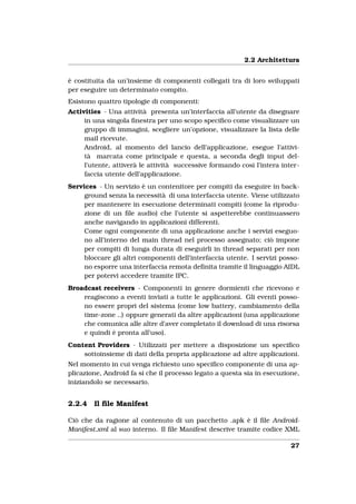 2.2 Architettura


è costituita da un’insieme di componenti collegati tra di loro sviluppati
per eseguire un determinato compito.
Esistono quattro tipologie di componenti:
Activities - Una attività presenta un’interfaccia all’utente da disegnare
     in una singola ﬁnestra per uno scopo speciﬁco come visualizzare un
     gruppo di immagini, scegliere un’opzione, visualizzare la lista delle
     mail ricevute.
     Android, al momento del lancio dell’applicazione, esegue l’attivi-
     tà marcata come principale e questa, a seconda degli input del-
     l’utente, attiverà le attività successive formando così l’intera inter-
     faccia utente dell’applicazione.
Services - Un servizio è un contenitore per compiti da eseguire in back-
     ground senza la necessità di una interfaccia utente. Viene utilizzato
     per mantenere in esecuzione determinati compiti (come la riprodu-
     zione di un ﬁle audio) che l’utente si aspetterebbe continuassero
     anche navigando in applicazioni differenti.
     Come ogni componente di una applicazione anche i servizi eseguo-
     no all’interno del main thread nel processo assegnato; ciò impone
     per compiti di lunga durata di eseguirli in thread separati per non
     bloccare gli altri componenti dell’interfaccia utente. I servizi posso-
     no esporre una interfaccia remota deﬁnita tramite il linguaggio AIDL
     per potervi accedere tramite IPC.
Broadcast receivers - Componenti in genere dormienti che ricevono e
    reagiscono a eventi inviati a tutte le applicazioni. Gli eventi posso-
    no essere propri del sistema (come low battery, cambiamento della
    time-zone ..) oppure generati da altre applicazioni (una applicazione
    che comunica alle altre d’aver completato il download di una risorsa
    e quindi è pronta all’uso).
Content Providers - Utilizzati per mettere a disposizione un speciﬁco
    sottoinsieme di dati della propria applicazione ad altre applicazioni.
Nel momento in cui venga richiesto uno speciﬁco componente di una ap-
plicazione, Android fa si che il processo legato a questa sia in esecuzione,
iniziandolo se necessario.


2.2.4   Il ﬁle Manifest

Ciò che da ragione al contenuto di un pacchetto .apk è il ﬁle Android-
Manifest.xml al suo interno. Il ﬁle Manifest descrive tramite codice XML

                                                                         27
 
