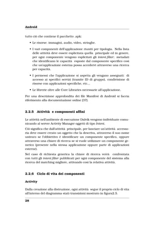 Android


tutto ciò che contiene il pacchetto .apk:

     • Le risorse: immagini, audio, video, stringhe.

     • I vari componenti dell’applicazione riuniti per tipologia. Nella lista
       delle attività deve essere esplicitata quella principale ed in genere,
       per ogni componente vengono esplicitati gli intent-ﬁlter: metadati
       che identiﬁcano le capacità esposte dal componente speciﬁco così
       che un’applicazione esterna possa accedervi attraverso una ricerca
       per capacità.

     • I permessi che l’applicazione si aspetta gli vengano assegnati: di
       accesso ai speciﬁci servizi (tramite ID di gruppo), condivisione di
       risorse con applicazioni speciﬁche, etc...

     • Le librerie oltre alle Core Libraries necessarie all’applicazione.

Per una descrizione approfondita dei ﬁle Manifest di Android si faccia
riferimento alla documentazione online [37].


2.2.5     Attività e componenti afﬁni

Le attività nell’ambiente di esecuzione Dalvik vengono individuate comu-
nicando al server Activity Manager oggetti di tipo Intent.
Ciò signiﬁca che dall’attività principale, per lanciare un’attività accesso-
ria deve essere creato un oggetto che la descriva, attraverso il suo nome
univoco se l’obbiettivo è identiﬁcare un componente speciﬁco, oppure
attraverso una chiave di ricerca se si vuole utilizzare un componente ge-
nerico (presente nella stessa applicazione oppure parte di applicazioni
esterne).
Nel caso di richiesta generica la chiave di ricerca verrà confrontata
con tutti gli intent-ﬁlter pubblicati per ogni componente del sistema alla
ricerca del matching migliore, attivando così la relativa attività.


2.2.6     Ciclo di vita dei componenti

Activity

Dalla creazione alla distruzione, ogni attività segue il proprio ciclo di vita
all’interno del diagramma stati-transizioni mostrato in ﬁgura2.5.

28
 