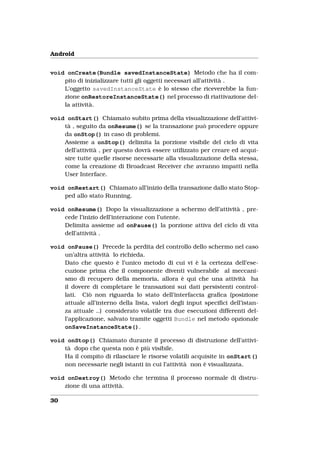 Android


void onCreate(Bundle savedInstanceState) Metodo che ha il com-
    pito di inizializzare tutti gli oggetti necessari all’attività .
    L’oggetto savedInstanceState è lo stesso che riceverebbe la fun-
    zione onRestoreInstanceState() nel processo di riattivazione del-
    la attività.

void onStart() Chiamato subito prima della visualizzazione dell’attivi-
    tà , seguito da onResume() se la transazione può procedere oppure
    da onStop() in caso di problemi.
    Assieme a onStop() delimita la porzione visibile del ciclo di vita
    dell’attività , per questo dovrà essere utilizzato per creare ed acqui-
    sire tutte quelle risorse necessarie alla visualizzazione della stessa,
    come la creazione di Broadcast Receiver che avranno impatti nella
    User Interface.

void onRestart() Chiamato all’inizio della transazione dallo stato Stop-
    ped allo stato Running.

void onResume() Dopo la visualizzazione a schermo dell’attività , pre-
    cede l’inizio dell’interazione con l’utente.
    Delimita assieme ad onPause() la porzione attiva del ciclo di vita
    dell’attività .

void onPause() Precede la perdita del controllo dello schermo nel caso
    un’altra attività lo richieda.
    Dato che questo è l’unico metodo di cui vi è la certezza dell’ese-
    cuzione prima che il componente diventi vulnerabile al meccani-
    smo di recupero della memoria, allora è qui che una attività ha
    il dovere di completare le transazioni sui dati persistenti control-
    lati. Ciò non riguarda lo stato dell’interfaccia graﬁca (posizione
    attuale all’interno della lista, valori degli input speciﬁci dell’istan-
    za attuale ..) considerato volatile tra due esecuzioni differenti del-
    l’applicazione, salvato tramite oggetti Bundle nel metodo opzionale
    onSaveInstanceState().

void onStop() Chiamato durante il processo di distruzione dell’attivi-
    tà dopo che questa non è più visibile.
    Ha il compito di rilasciare le risorse volatili acquisite in onStart()
    non necessarie negli istanti in cui l’attività non è visualizzata.

void onDestroy() Metodo che termina il processo normale di distru-
    zione di una attività.

30
 