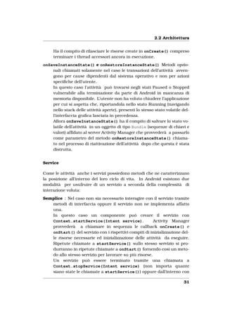 2.2 Architettura


     Ha il compito di rilasciare le risorse create in onCreate() compreso
     terminare i thread accessori ancora in esecuzione.
onSaveInstanceState() e onRestoreInstanceState() Metodi opzio-
    nali chiamati solamente nel caso le transazioni dell’attività avven-
    gono per cause dipendenti dal sistema operativo e non per azioni
    speciﬁche dell’utente.
    In questo caso l’attività può trovarsi negli stati Paused o Stopped
    vulnerabile alla terminazione da parte di Android in mancanza di
    memoria disponibile. L’utente non ha voluto chiudere l’applicazione
    per cui si aspetta che, riportandola nello stato Running (navigando
    nello stack delle attività aperte), presenti lo stesso stato volatile del-
    l’interfaccia graﬁca lasciata in precedenza.
    Allora onSaveInstanceState() ha il compito di salvare lo stato vo-
    latile dell’attività in un oggetto di tipo Bundle (sequenze di chiavi e
    valori) afﬁdato al server Activity Manager che provvederà a passarlo
    come parametro del metodo onRestoreInstanceState() chiama-
    to nel processo di riattivazione dell’attività dopo che questa è stata
    distrutta.


Service

Come le attività anche i servizi possiedono metodi che ne caratterizzano
la posizione all’interno del loro ciclo di vita. In Android esistono due
modalità per usufruire di un servizio a seconda della complessità di
interazione voluta:
Semplice : Nel caso non sia necessario interagire con il servizio tramite
   metodi di interfaccia oppure il servizio non ne implementa affatto
   una.
   In questo caso un componente può creare il servizio con
   Context.startService(Intent service).                Activity Manager
   provvederà a chiamare in sequenza le callback onCreate() e
   onStart() del servizio con i rispettivi compiti di inizializzazione del-
   le risorse necessarie ed inizializzazione delle attività da eseguire.
   Ripetute chiamate a startService() sullo stesso servizio si pro-
   durranno in ripetute chiamate a onStart() fornendo così un meto-
   do allo stesso servizio per lavorare su più risorse.
   Un servizio può essere terminato tramite una chiamata a
   Context.stopService(Intent service) (non importa quante
   siano state le chiamate a startService()) oppure dall’interno con

                                                                           31
 