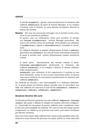 Android


     il metodo stopSelf(). Queste azioni produrranno la chiamata alla
     callback onDestroy() da parte di Activity Manager, il cui compito
     è fermare tutte le attività in corso (thread accessori) e liberare le
     risorse del servizio.
Remota : Nel caso sia necessario interagire con il servizio creato attra-
   verso la sua interfaccia pubblica.
   In questo caso un componente client può accedere al servizio
   con Context.bindService(). Activity Manager provvederà alla
   ricerca del servizio voluto tra quelli già attivi (iniziati con chiamate
   a bindService() oppure a startService()) creandolo se neces-
   sario.
   La callback chiamata in seguito all’operazione di bind è onBind()
   (preceduta da onCreate() nel caso di nuova attivazione) terminata
   la quale il servizio sarà pronto all’interazione tramite interfaccia
   remota.

     Il client potrà    disconnettersi dal servizio tramite il meto-
     doContext.unbindService() producendo la chiamata alla
     callback onUnbind() il cui compito è liberare le risorse utilizzate
     nella comunicazione.
     onUnbind() può richiedere di far sopravvivere il servizio in uno
     stato dormiente, anche se non ci sono connessioni attive, in questo
     caso nuove richieste di connessioni si produrranno in chiamate alla
     callback onRebind().
Per Android un Servizio è non interrompibile se è utilizzato dall’attivi-
tà in primo piano nel sistema oppure quando sono in esecuzione una
delle sue callback che marcano il ciclo di vita (onCreate(), onStart(),
onDestroy(), onBind(), onUnbind(), onRebind()).


Broadcast Receiver life-cycle

Un Broadcast Receiver possiede una sola callback: onReceive (Context,
intent) alla quale è afﬁdato il compito di reazione all’evento conﬁgura-
to. L’intervallo di esecuzione di questa callback viene considerato come
il solo non interrompibile da Android. Per tutto il resto del tempo questo
componente, se risiede in un processo non attivo, può essere terminato
per liberare memoria.
Dato che l’esecuzione della callback deve essere il più possibile veloce (al-
trimenti il main thread del processo nel quale risiede ne viene bloccato)

32
 