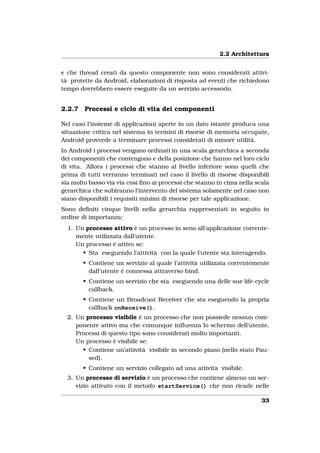 2.2 Architettura


e che thread creati da questo componente non sono considerati attivi-
tà protette da Android, elaborazioni di risposta ad eventi che richiedono
tempo dovrebbero essere eseguite da un servizio accessorio.


2.2.7   Processi e ciclo di vita dei componenti

Nel caso l’insieme di applicazioni aperte in un dato istante produca una
situazione critica nel sistema in termini di risorse di memoria occupate,
Android provvede a terminare processi considerati di minore utilità.
In Android i processi vengono ordinati in una scala gerarchica a seconda
dei componenti che contengono e della posizione che hanno nel loro ciclo
di vita. Allora i processi che stanno al livello inferiore sono quelli che
prima di tutti verranno terminati nel caso il livello di risorse disponibili
sia molto basso via via così ﬁno ai processi che stanno in cima nella scala
gerarchica che subiranno l’intervento del sistema solamente nel caso non
siano disponibili i requisiti minimi di risorse per tale applicazione.
Sono deﬁniti cinque livelli nella gerarchia rappresentati in seguito in
ordine di importanza:
  1. Un processo attivo è un processo in seno all’applicazione corrente-
     mente utilizzata dall’utente.
     Un processo è attivo se:
       • Sta eseguendo l’attività con la quale l’utente sta interagendo.
        • Contiene un servizio al quale l’attività utilizzata correntemente
          dall’utente è connessa attraverso bind.
        • Contiene un servizio che sta eseguendo una delle sue life-cycle
          callback.
        • Contiene un Broadcast Receiver che sta eseguendo la propria
          callback onReceive().
  2. Un processo visibile è un processo che non possiede nessun com-
     ponente attivo ma che comunque inﬂuenza lo schermo dell’utente.
     Processi di questo tipo sono considerati molto importanti.
     Un processo è visibile se:
       • Contiene un’attività visibile in secondo piano (nello stato Pau-
         sed).
        • Contiene un servizio collegato ad una attività visibile.
  3. Un processo di servizio è un processo che contiene almeno un ser-
     vizio attivato con il metodo startService() che non ricade nelle

                                                                         33
 