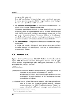 Android


        due gerarchie superiori.
        I servizi "stand-alone" di questo tipo sono considerati importan-
        ti perché possono eseguire attività importanti ma non vitali per
        l’utente come riprodurre un ﬁle musicale.
  4. Un processo in background è un processo che non inﬂuenza l’in-
     terfaccia utente ne le elaborazioni in corso.
     Navigando nell’ambiente Android un buon numero di processi creati
     possono ricadere in questa categoria, questi vengono ordinati in una
     coda LRU (least recently used) e terminati a partire dal più vecchio
     per essere ricaricati nel caso l’utente ne richieda la visualizzazio-
     ne. Se le callback delle attività sono implementate correttamente
     questo meccanismo avviene in modo trasparente all’utente.
  5. Un processo vuoto è un processo che non contiene nessun compo-
     nente attivo.
     Il motivo che spinge a mantenere un processo del genere è l’effet-
     to cache ottenuto nel caso l’utente ri-acceda ad una applicazione
     recentemente chiusa.



2.3       Android SDK

Il primo Software Development Kit (SDK) Android è stato rilasciato in
Agosto 2008. Si tratta di una serie di tool per lo sviluppo e test di appli-
cazioni Android, disponibile per tutte le maggiori piattaforme PC (Linux
Windows e MAC) nel sito ufﬁciale7 .
L’SDK contiene:

Un emulatore di handset Android: viene utilizzato Qemu8 per creare un
           ambiente di emulazione dell’architettura ARMv5.
           Vengono fornite quindi le immagini del kernel sviluppato ap-
           positamente (versioni goldﬁsh), ed un root-ﬁlesystem conte-
           nente lo stack Android.

Librerie di sviluppo: nel pacchetto sono presenti le librerie Android com-
              plete in formato .jar. In questo modo è possibile compilare
              una applicazione con l’SDK Java fornito da sun. I binari ver-
              ranno poi tradotti nel formato .dex e poi uniti nel pacchetto
  7
      http://developer.android.com/sdk/
  8
      http://www.nongnu.org/qemu/


34
 