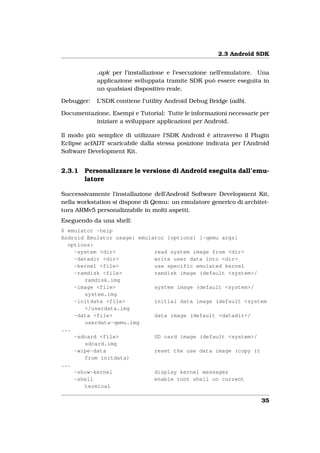 2.3 Android SDK


            .apk per l’installazione e l’esecuzione nell’emulatore. Una
            applicazione sviluppata tramite SDK può essere eseguita in
            un qualsiasi dispositivo reale.

Debugger:   L’SDK contiene l’utility Android Debug Bridge (adb).

Documentazione, Esempi e Tutorial: Tutte le informazioni necessarie per
          iniziare a sviluppare applicazioni per Android.

Il modo più semplice di utilizzare l’SDK Android è attraverso il Plugin
Eclipse acfADT scaricabile dalla stessa posizione indicata per l’Android
Software Development Kit.


2.3.1   Personalizzare le versione di Android eseguita dall’emu-
        latore

Successivamente l’installazione dell’Android Software Development Kit,
nella workstation si dispone di Qemu: un emulatore generico di architet-
tura ARMv5 personalizzabile in molti aspetti.
Eseguendo da una shell:
$ emulator -help
Android Emulator usage: emulator [options] [-qemu args]
  options:
    -system <dir>            read system image from <dir>
    -datadir <dir>           write user data into <dir>
    -kernel <file>           use specific emulated kernel
    -ramdisk <file>          ramdisk image (default <system>/
       ramdisk.img
    -image <file>            system image (default <system>/
       system.img
    -initdata <file>         initial data image (default <system
       >/userdata.img
    -data <file>             data image (default <datadir>/
       userdata-qemu.img
...
    -sdcard <file>           SD card image (default <system>/
       sdcard.img
    -wipe-data               reset the use data image (copy it
       from initdata)
...
    -show-kernel             display kernel messages
    -shell                   enable root shell on current
       terminal

                                                                     35
 
