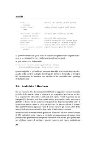 Android


      -nojni                     disable JNI checks in the Dalvik
         runtime
      -logcat <tags>             enable logcat output with given
         tags
...
      -dns-server <servers>      use this DNS server(s) in the
         emulated system
      -cpu-delay <cpudelay>      throttle CPU emulation
      -no-boot-anim              disable animation for faster boot
      -no-window                 disable graphical window display
      -version                   display emulator version number
      -report-console <socket>   report console port to remote
         socket
...

E’ possibile veriﬁcare quali sono le opzioni che permettono di personaliz-
zare le versioni del kernel e dello stack Android eseguiti.
In particolare con il comando:
$ emulator -system android_directory -kernel
   kernel_goldfish_image -show-kernel -shell

Qemu eseguirà la piattaforma indicata (kernel e stack Android) visualiz-
zando nella shell le stringhe di debug del kernel e fornendo al termine
del caricamento del sistema una interfaccia di comando con i privilegi
dell’utente root.



2.4     Android e il Business

Da un rapporto ITU del settembre 2008[48] si apprende come il numero
globale delle sottoscrizioni a contratti per dispositivi mobili sia arriva-
to a superare la cifra delle 4.000.000.000 unità. Tomi T Ahonen in un
suo post[20] fornisce una descrizione molto interessante della situazione
globale: a fronte di un numero così grande di dispositivi mobili attivi il
numero di sottoscrizioni a contratti internet da locazioni ﬁsse è dell’or-
dine dei 950 milioni (quattro volte di meno) mentre gli utenti attivi della
rete globale si attestano nell’ordine delle 1.300 milioni di unità .
Il mercato dell’internet-mobile parrebbe attestarsi ad una base d’utenza
di 350 milioni di unità , ma se si conta la sovrapposizione di utenze (una
persona che possiede un computer connesso ad internet può possedere
un telefono capace di navigare) questo numero può essere addirittura

36
 