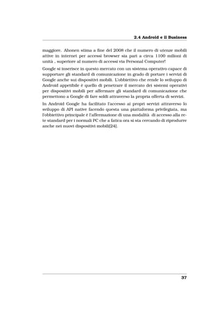 2.4 Android e il Business


maggiore. Ahonen stima a ﬁne del 2008 che il numero di utenze mobili
attive in internet per accessi browser sia pari a circa 1100 milioni di
unità , superiore al numero di accessi via Personal Computer!
Google si inserisce in questo mercato con un sistema operativo capace di
supportare gli standard di comunicazione in grado di portare i servizi di
Google anche sui dispositivi mobili. L’obbiettivo che rende lo sviluppo di
Android appetibile è quello di penetrare il mercato dei sistemi operativi
per dispositivi mobili per affermare gli standard di comunicazione che
permettono a Google di fare soldi attraverso la propria offerta di servizi.
In Android Google ha facilitato l’accesso ai propri servizi attraverso lo
sviluppo di API native facendo questa una piattaforma privilegiata, ma
l’obbiettivo principale è l’affermazione di una modalità di accesso alla re-
te standard per i normali PC che a fatica ora si sta cercando di riprodurre
anche nei nuovi dispositivi mobili[24].




                                                                         37
 